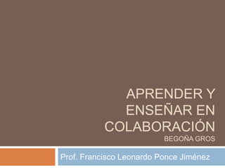 APRENDER Y 
ENSEÑAR EN 
COLABORACIÓN 
BEGOÑA GROS 
Prof. Francisco Leonardo Ponce Jiménez 
 