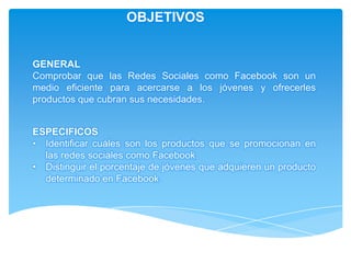 OBJETIVOS


GENERAL
Comprobar que las Redes Sociales como Facebook son un
medio eficiente para acercarse a los jóvenes y ofrecerles
productos que cubran sus necesidades.


ESPECIFICOS
• Identificar cuáles son los productos que se promocionan en
  las redes sociales como Facebook.
• Distinguir el porcentaje de jóvenes que adquieren un producto
  determinado en Facebook.
 
