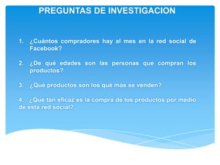 PREGUNTAS DE INVESTIGACION


1. ¿Cuántos compradores hay al mes en la red social de
   Facebook?

2. ¿De qué edades son las personas que compran los
   productos?

3. ¿Qué productos son los qué más se venden?

4. ¿Qué tan eficaz es la compra de los productos por medio
de esta red social?
 