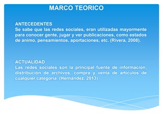 MARCO TEORICO

ANTECEDENTES
Se sabe que las redes sociales, eran utilizadas mayormente
para conocer gente, jugar y ver publicaciones, como estados
de animo, pensamientos, aportaciones, etc. (Rivera, 2008).



ACTUALIDAD
Las redes sociales son la principal fuente de información,
distribución de archivos, compra y venta de artículos de
cualquier categoría. (Hernández, 2013)
 