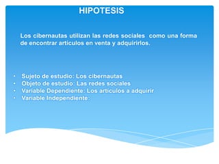 HIPOTESIS

    Los cibernautas utilizan las redes sociales como una forma
    de encontrar artículos en venta y adquirirlos.




•   Sujeto de estudio: Los cibernautas
•   Objeto de estudio: Las redes sociales
•   Variable Dependiente: Los artículos a adquirir
•   Variable Independiente:
 