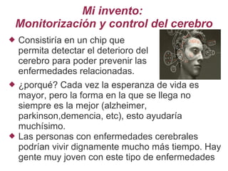 Mi invento:
Monitorización y control del cerebro
 Consistiría en un chip que
permita detectar el deterioro del
cerebro para poder prevenir las
enfermedades relacionadas.
 ¿porqué? Cada vez la esperanza de vida es
mayor, pero la forma en la que se llega no
siempre es la mejor (alzheimer,
parkinson,demencia, etc), esto ayudaría
muchísimo.
 Las personas con enfermedades cerebrales
podrían vivir dignamente mucho más tiempo. Hay
gente muy joven con este tipo de enfermedades
 