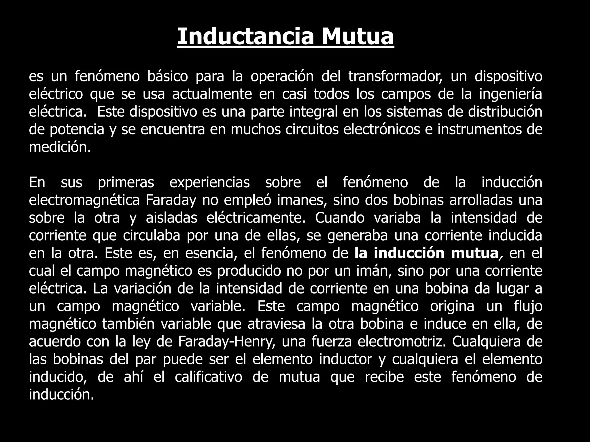 Inductancia Mutua es un fenómeno básico para la operación del transformador, un dispositivo eléctrico que se usa actualmente en casi todos los campos de la ingeniería eléctrica.  Este dispositivo es una parte integral en los sistemas de distribución de potencia y se encuentra en muchos circuitos electrónicos e instrumentos de medición.En sus primeras experiencias sobre el fenómeno de la inducción electromagnética Faraday no empleó imanes, sino dos bobinas arrolladas una sobre la otra y aisladas eléctricamente. Cuando variaba la intensidad de corriente que circulaba por una de ellas, se generaba una corriente inducida en la otra. Este es, en esencia, el fenómeno de la inducción mutua, en el cual el campo magnético es producido no por un imán, sino por una corriente eléctrica. La variación de la intensidad de corriente en una bobina da lugar a un campo magnético variable. Este campo magnético origina un flujo magnético también variable que atraviesa la otra bobina e induce en ella, de acuerdo con la ley de Faraday-Henry, una fuerza electromotriz. Cualquiera de las bobinas del par puede ser el elemento inductor y cualquiera el elemento inducido, de ahí el calificativo de mutua que recibe este fenómeno de inducción.