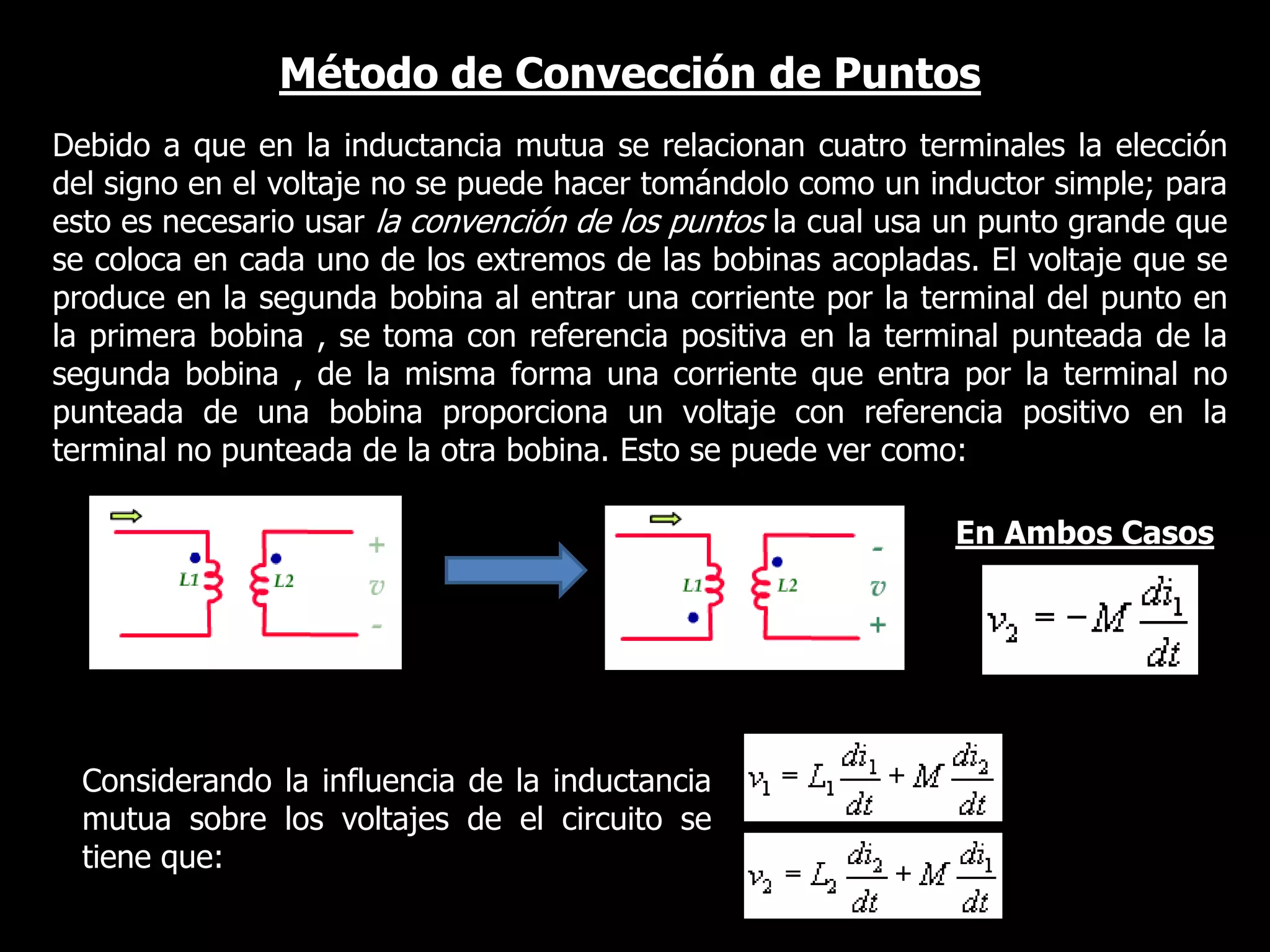 Método de Convección de PuntosDebido a que en la inductancia mutua se relacionan cuatro terminales la elección del signo en el voltaje no se puede hacer tomándolo como un inductor simple; para esto es necesario usar la convención de los puntos la cual usa un punto grande que se coloca en cada uno de los extremos de las bobinas acopladas. El voltaje que se produce en la segunda bobina al entrar una corriente por la terminal del punto en la primera bobina , se toma con referencia positiva en la terminal punteada de la segunda bobina , de la misma forma una corriente que entra por la terminal no punteada de una bobina proporciona un voltaje con referencia positivo en la terminal no punteada de la otra bobina. Esto se puede ver como: En Ambos CasosConsiderando la influencia de la inductancia mutua sobre los voltajes de el circuito se tiene que:
