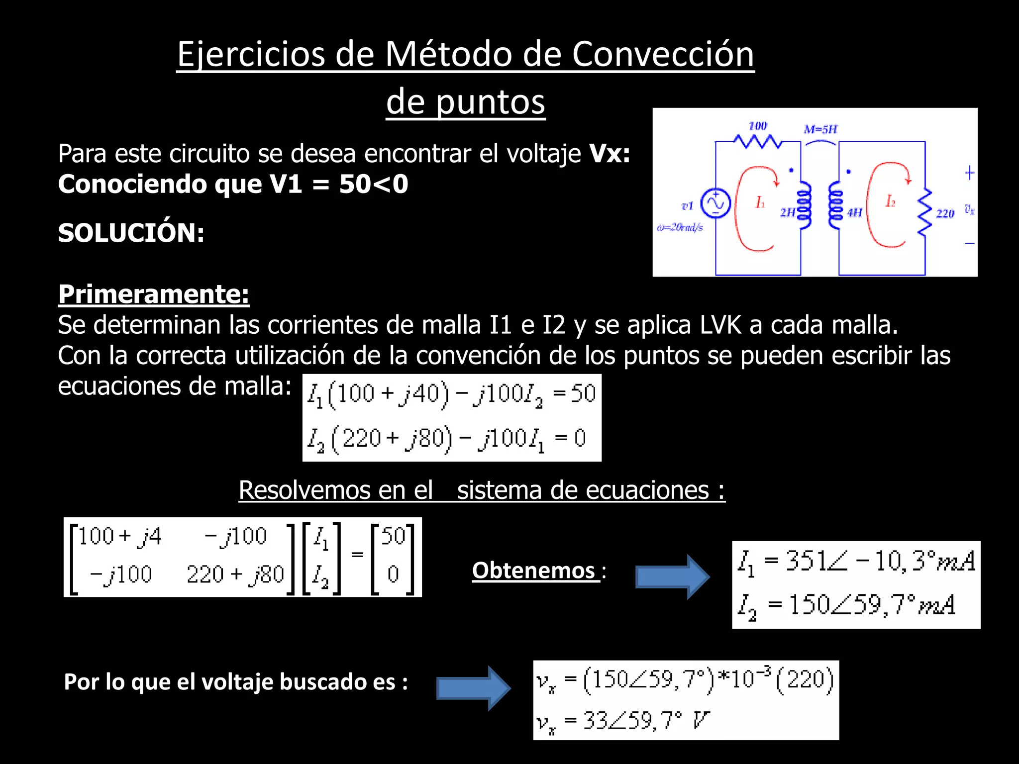 Ejercicios de Método de Convección de puntosPara este circuito se desea encontrar el voltaje Vx:Conociendo que V1 = 50<0SOLUCIÓN:Primeramente:Se determinan las corrientes de malla I1 e I2 y se aplica LVK a cada malla.Con la correcta utilización de la convención de los puntos se pueden escribir las ecuaciones de malla:Resolvemos en el   sistema de ecuaciones ::Obtenemos : Por lo que el voltaje buscado es :