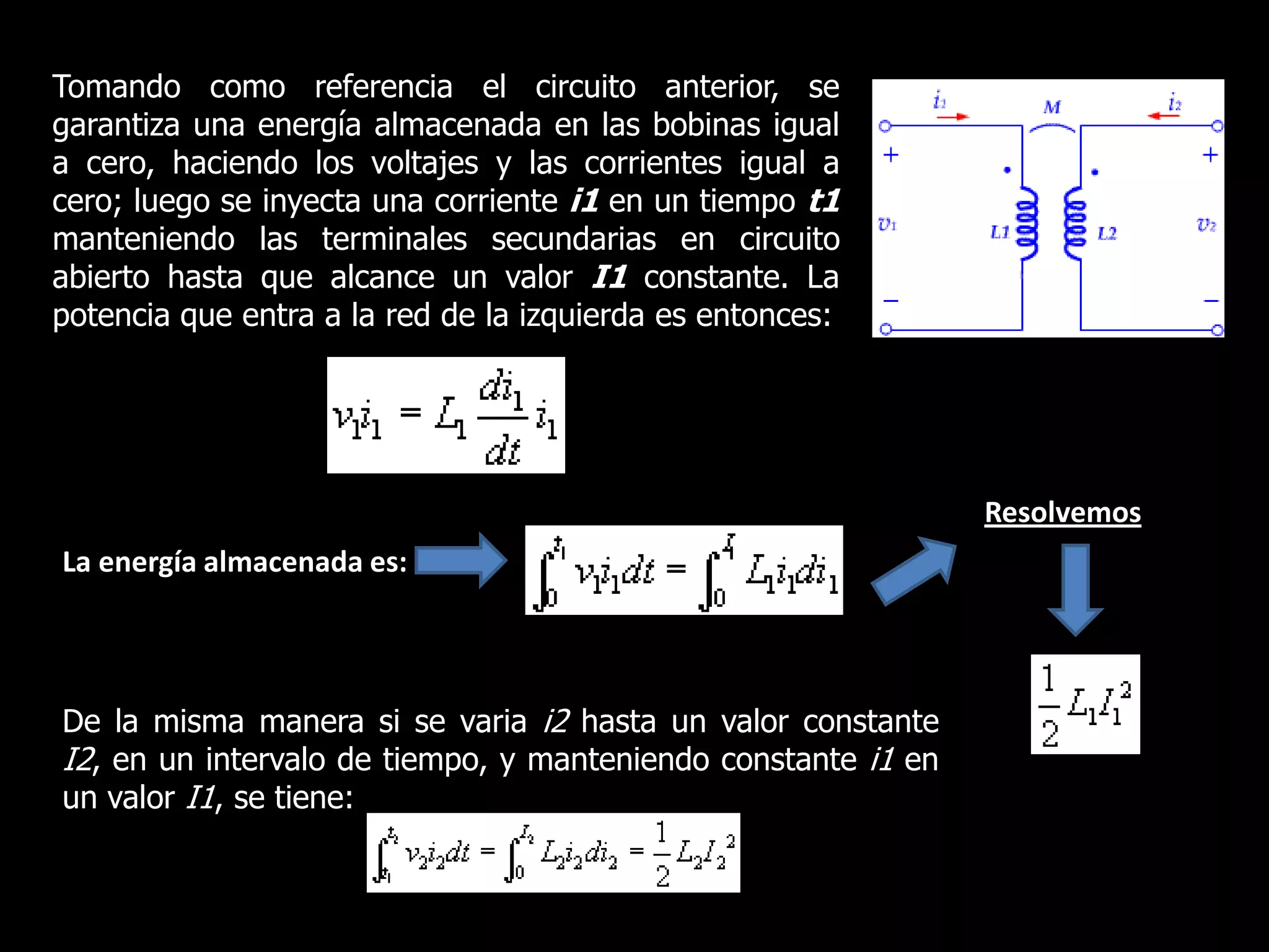 Tomando como referencia el circuito anterior, se garantiza una energía almacenada en las bobinas igual a cero, haciendo los voltajes y las corrientes igual a cero; luego se inyecta una corriente i1 en un tiempo t1manteniendo las terminales secundarias en circuito abierto hasta que alcance un valor I1constante. La potencia que entra a la red de la izquierda es entonces:ResolvemosLa energía almacenada es:De la misma manera si se varia i2 hasta un valor constante I2, en un intervalo de tiempo, y manteniendo constante i1 en un valor I1, se tiene: