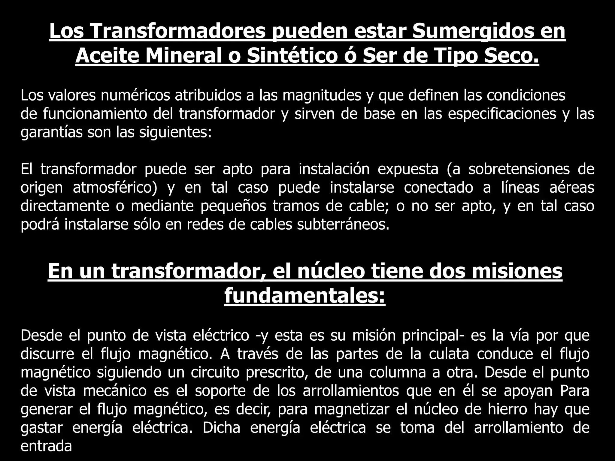 Los Transformadores pueden estar Sumergidos en Aceite Mineral o Sintético ó Ser de Tipo Seco.Los valores numéricos atribuidos a las magnitudes y que definen las condicionesde funcionamiento del transformador y sirven de base en las especificaciones y las garantías son las siguientes:El transformador puede ser apto para instalación expuesta (a sobretensiones de origen atmosférico) y en tal caso puede instalarse conectado a líneas aéreas directamente o mediante pequeños tramos de cable; o no ser apto, y en tal caso podrá instalarse sólo en redes de cables subterráneos.En un transformador, el núcleo tiene dos misiones fundamentales:Desde el punto de vista eléctrico -y esta es su misión principal- es la vía por que discurre el flujo magnético. A través de las partes de la culata conduce el flujo magnético siguiendo un circuito prescrito, de una columna a otra. Desde el punto de vista mecánico es el soporte de los arrollamientos que en él se apoyan Para generar el flujo magnético, es decir, para magnetizar el núcleo de hierro hay que gastar energía eléctrica. Dicha energía eléctrica se toma del arrollamiento de entrada