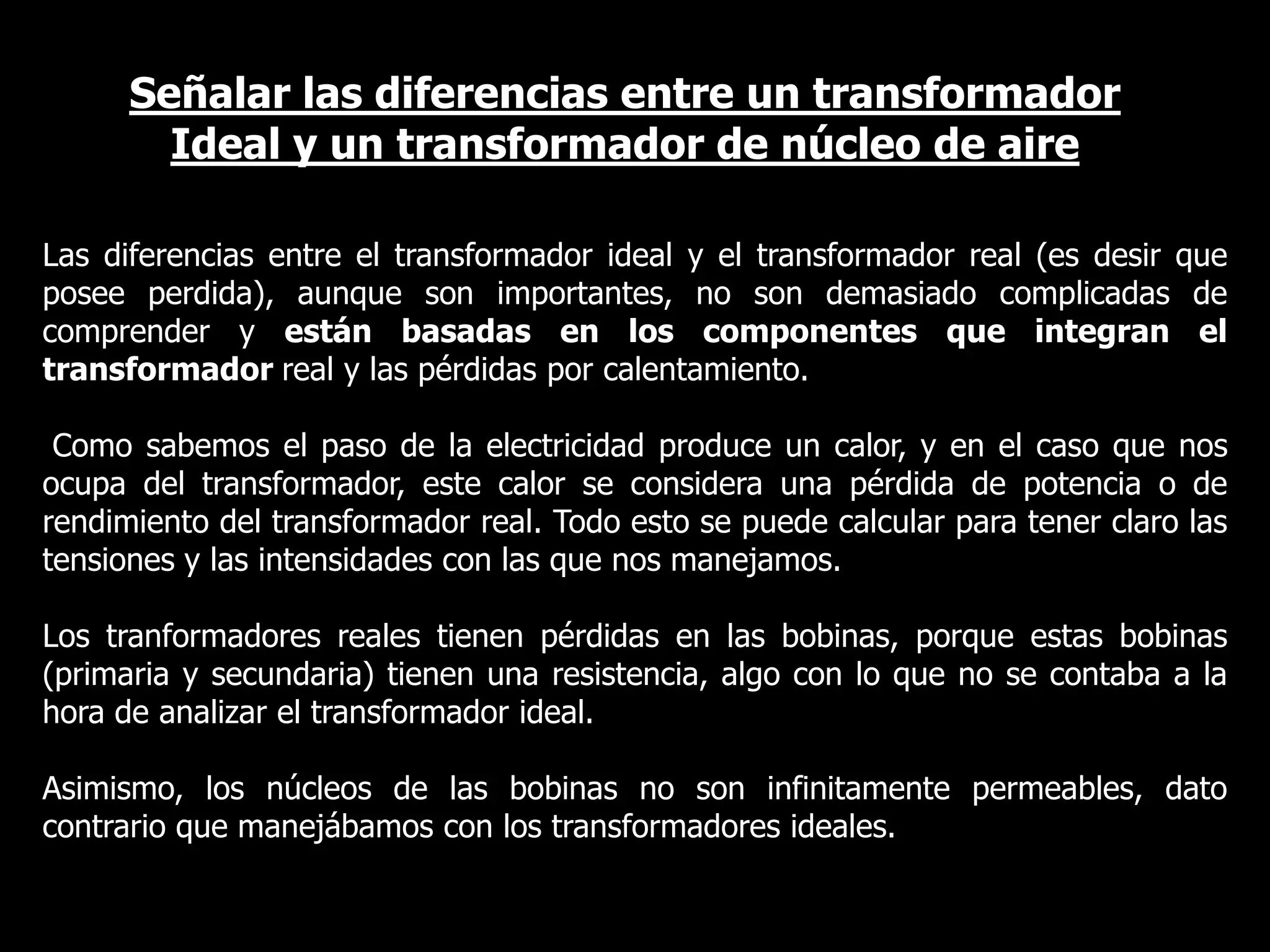 Señalar las diferencias entre un transformador Ideal y un transformador de núcleo de aireLas diferencias entre el transformador ideal y el transformador real (es desir que posee perdida), aunque son importantes, no son demasiado complicadas de comprender y están basadas en los componentes que integran el transformador real y las pérdidas por calentamiento.Como sabemos el paso de la electricidad produce un calor, y en el caso que nos ocupa del transformador, este calor se considera una pérdida de potencia o de rendimiento del transformador real. Todo esto se puede calcular para tener claro las tensiones y las intensidades con las que nos manejamos.Los tranformadores reales tienen pérdidas en las bobinas, porque estas bobinas (primaria y secundaria) tienen una resistencia, algo con lo que no se contaba a la hora de analizar el transformador ideal.Asimismo, los núcleos de las bobinas no son infinitamente permeables, dato contrario que manejábamos con los transformadores ideales.