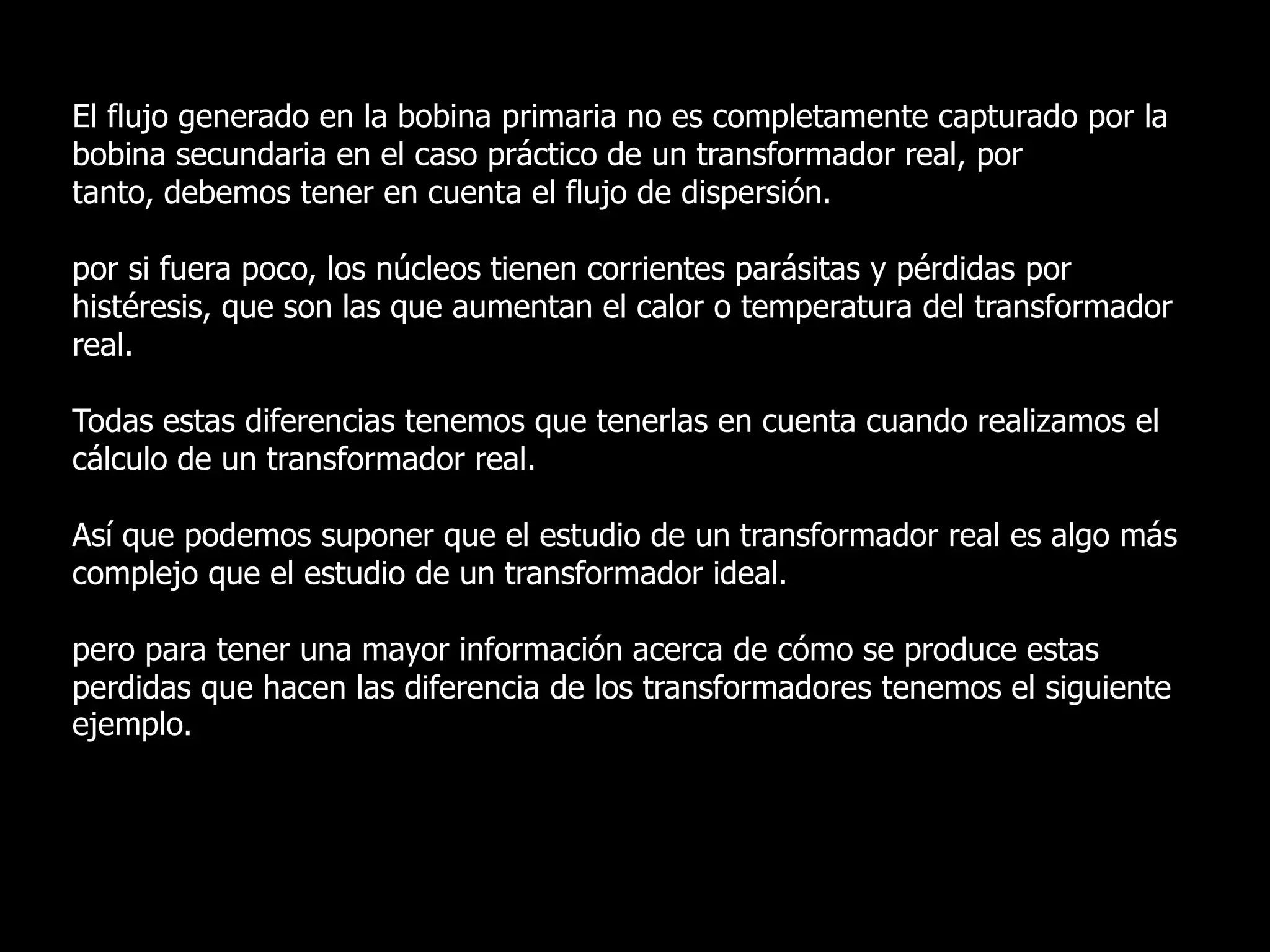 El flujo generado en la bobina primaria no es completamente capturado por la bobina secundaria en el caso práctico de un transformador real, por tanto, debemos tener en cuenta el flujo de dispersión.por si fuera poco, los núcleos tienen corrientes parásitas y pérdidas por histéresis, que son las que aumentan el calor o temperatura del transformador real.Todas estas diferencias tenemos que tenerlas en cuenta cuando realizamos el cálculo de un transformador real. Así que podemos suponer que el estudio de un transformador real es algo más complejo que el estudio de un transformador ideal.pero para tener una mayor información acerca de cómo se produce estas perdidas que hacen las diferencia de los transformadores tenemos el siguiente ejemplo.