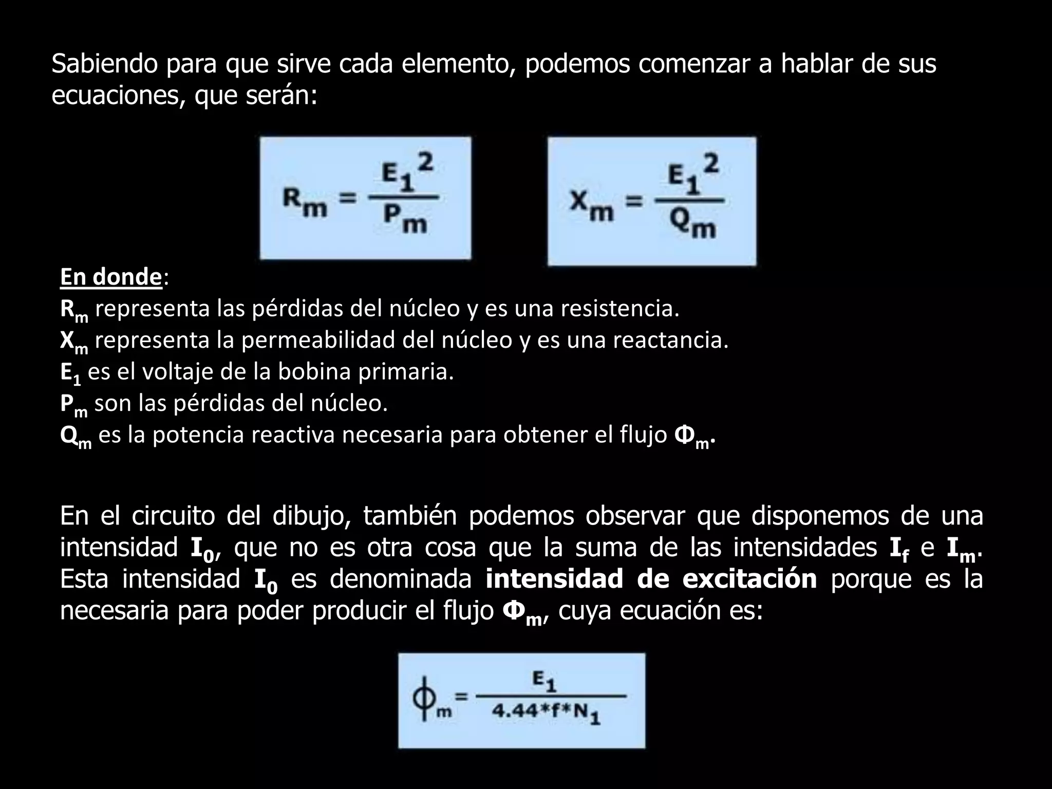 Sabiendo para que sirve cada elemento, podemos comenzar a hablar de sus ecuaciones, que serán:En donde:Rm representa las pérdidas del núcleo y es una resistencia.Xm representa la permeabilidad del núcleo y es una reactancia.E1 es el voltaje de la bobina primaria.Pm son las pérdidas del núcleo.Qm es la potencia reactiva necesaria para obtener el flujo Φm.En el circuito del dibujo, también podemos observar que disponemos de una intensidad I0, que no es otra cosa que la suma de las intensidades If e Im. Esta intensidad I0 es denominada intensidad de excitación porque es la necesaria para poder producir el flujo Φm, cuya ecuación es: