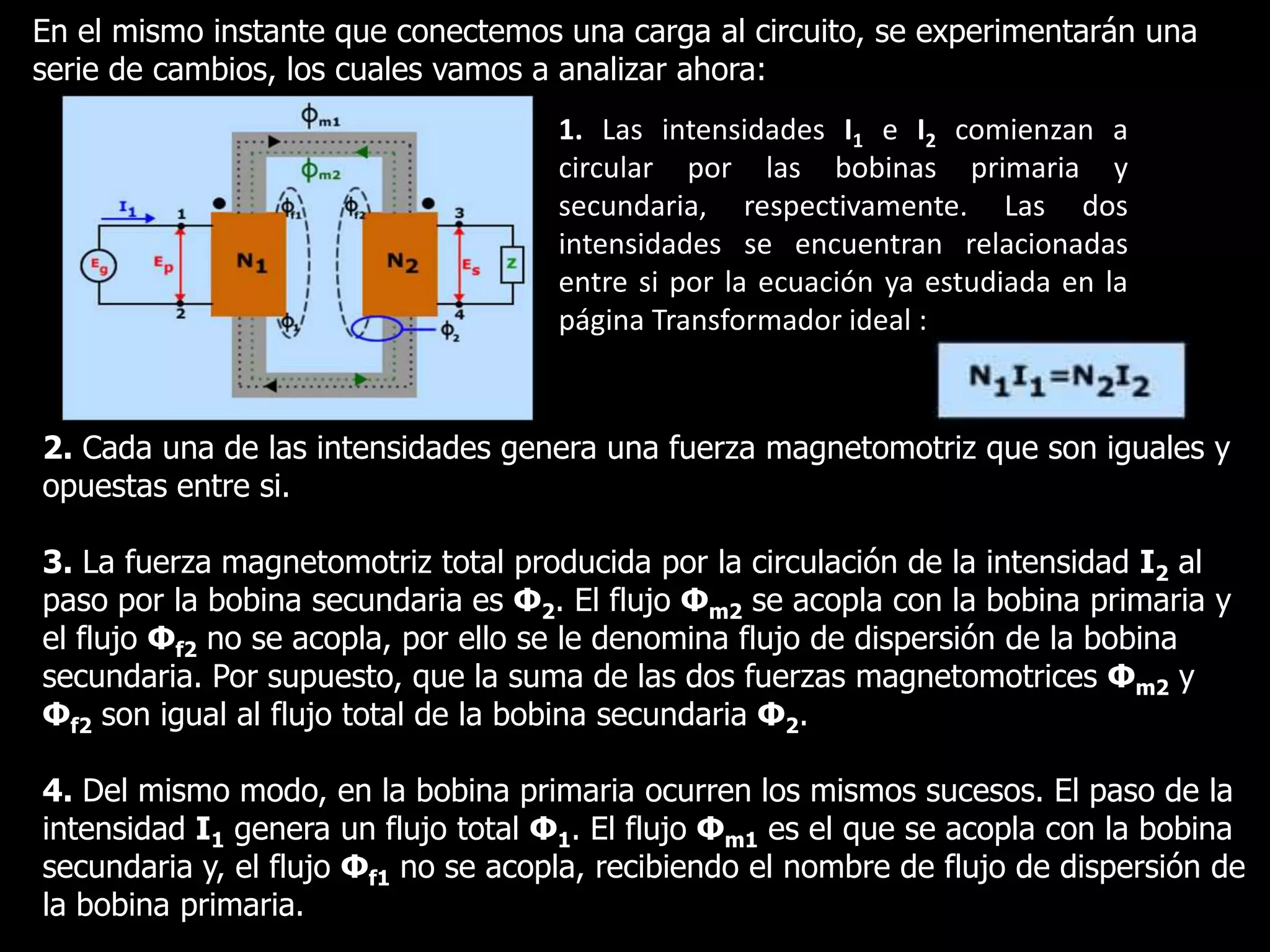 En el mismo instante que conectemos una carga al circuito, se experimentarán una serie de cambios, los cuales vamos a analizar ahora:1. Las intensidades I1 e I2 comienzan a circular por las bobinas primaria y secundaria, respectivamente. Las dos intensidades se encuentran relacionadas entre si por la ecuación ya estudiada en la página Transformador ideal :2. Cada una de las intensidades genera una fuerza magnetomotriz que son iguales y opuestas entre si.3. La fuerza magnetomotriz total producida por la circulación de la intensidad I2 al paso por la bobina secundaria es Φ2. El flujo Φm2 se acopla con la bobina primaria y el flujo Φf2 no se acopla, por ello se le denomina flujo de dispersión de la bobina secundaria. Por supuesto, que la suma de las dos fuerzas magnetomotricesΦm2 y Φf2 son igual al flujo total de la bobina secundaria Φ2.4. Del mismo modo, en la bobina primaria ocurren los mismos sucesos. El paso de la intensidad I1 genera un flujo total Φ1. El flujo Φm1 es el que se acopla con la bobina secundaria y, el flujo Φf1 no se acopla, recibiendo el nombre de flujo de dispersión de la bobina primaria.