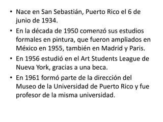 Nace en San Sebastián, Puerto Rico el 6 de junio de 1934.En la década de 1950 comenzó sus estudios formales en pintura, que fueron ampliados en México en 1955, también en Madrid y Paris.En 1956 estudió en el Art Students League de Nueva York, gracias a una beca.En 1961 formó parte de la dirección del Museo de la Universidad de Puerto Rico y fue profesor de la misma universidad.