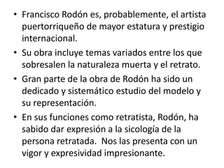 Francisco Rodón es, probablemente, el artista puertorriqueño de mayor estatura y prestigio internacional. Su obra incluye temas variados entre los que sobresalen la naturaleza muerta y el retrato.Gran parte de la obra de Rodón ha sido un dedicado y sistemático estudio del modelo y su representación. En sus funciones como retratista, Rodón, ha sabido dar expresión a la sicología de la persona retratada.  Nos las presenta con un vigor y expresividad impresionante.