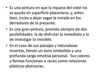 Es una pintura en que la riqueza del color no se queda en superficie placentera, y, antes bien, incita a dejar vagar la mirada en los derredores de lo presente.  Es una gran pintura, provista siempre de dos posibilidades: la de disfrutar lo inmediato y la de investigar lo invisible.  En el caso de sus paisajes y naturalezas muertas, tienen un tono simbolista y una profunda carga emotiva personal.  Sus colores y formas funcionan a veces como relaciones plásticas abstractas.  