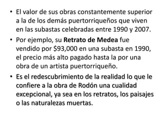 El valor de sus obras constantemente superior a la de los demás puertorriqueños que viven en las subastas celebradas entre 1990 y 2007. Por ejemplo, su Retrato de Medea fue vendido por $93,000 en una subasta en 1990, el precio más alto pagado hasta la por una obra de un artista puertorriqueño. Es el redescubrimiento de la realidad lo que le confiere a la obra de Rodón una cualidad excepcional, ya sea en los retratos, los paisajes o las naturalezas muertas.