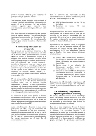 recursos auxiliares utilizar? ¿cómo fomentar la
participación? ¿de qué forma evaluar?
Sus respuestas a esas preguntas, con sus éxitos y
fracasos, constituye una sabiduría colectiva que se
perderá si no se comparte. Hay que articular
entonces espacios para compartir esos
conocimientos y generar estrategias útiles para todo
el centro.
Una parte importante de nuestra acción TIC gira en
torno de nuestros alumnos. Y por ello es también
fundamental su compromiso con el uso de las TIC.
Ellos nos proporcionan la retroalimentación
necesaria para conocer si nuestros esfuerzos están
dando frutos.
4. Formación y tutorización del
profesorado
Para el diseño de las acciones formativas, se ha
seguido un modelo que está siendo usado con éxito
en el Proyecto HEDA (Hermanamientos Escolares
Desde las Aulas): el asesoramiento cercano y a
distancia. Este modelo formativo “se apoya en la
colaboración que aporta el esquema organizativo de
una red profesional, que permite compartir
experiencia, información, recursos, y aportar una
formación basada en un aprendizaje colaborativo
cercano (los que ya tienen experiencia en el uso de
las TIC ayudan en sus centros a los que quieren
adquirirla, los asesoran, apoyan y guían) y a
distancia (cursos de formación a distancia tutelados
y asesorados)” [5].
De esta forma, se ofrece al profesorado interesado en
integrar las TIC en su labor docente, formación en
diferentes temas, con un marcado carácter
experimental. Es decir las TIC deben experimentarse
en el aula, y la formación no se limitará al dominio
de determinadas herramientas informáticas, sino que
abarcará cuestiones relacionadas con la metodología
y las estrategias de intervención en el aula.
La realización de estos cursos permite al docente
recibir formación de calidad a cargo de especialistas
con una amplia experiencia en el uso de las TIC en
el aula, además de conocimientos específicos sobre
determinadas herramientas TIC.
Junto a esta formación a distancia, en cada centro
participante en HEDA hay un responsable del
Proyecto (Coordinador HEDA). Éste responsable,
también con experiencia en el uso de las TIC en el
aula, realiza funciones de dinamización del uso de
las TIC y apoyo a los compañeros que están usando
las nuevas tecnologías en el aula. Es el
asesoramiento cercano.
Para la formación del profesorado se han
aprovechado cursos a distancia certificados por el
CNICE a través del Proyecto HEDA:
a) ETICA (Experimentación con las TIC en
las Aulas).
b) Descartes: un recurso TIC para
matemáticas.
Los profesores de los dos cursos, ambos a distancia,
han contando con la asistencia de un tutor, que les
apoyaba en los aspectos relacionados con los
contenidos del curso, y con un asesor técnico, que
les prestaba ayuda con las cuestiones técnicas que
influían en el desarrollo del curso.
Igualmente se han impartido cursos en el propio
centro, en el que los ponentes también han sido
profesores del centro. Dichos cursos han sido
certificados por el CEP y por la Fundación Tripartita
para el Empleo. Estos cursos abarcan diferentes
niveles y temas:
a) Cursos sobre alfabetización informática,
que incluyen la utilización como usuario de
Linux y el manejo del paquete ofimático
Open Office.
b) Cursos sobre el uso educativo de
herramientas sencillas: writer, calc,
impress, y su uso en el aula.
c) Creación de cursos en Moodle. Integración
de elementos interactivos y de la web 2.0
(Descartes, applets de java, vídeos, mapas
de Google Maps, ...), y su uso como apoyo
a la docencia.
Estos cursos han sido tutorizados por profesores del
centro, que han prestado apoyo a los compañeros
durante el proceso de experimentación con las TIC
en el aula.
5. Colaborandoy compartiendo.
Aprendizaje basado en b-learning
Un modelo educativo basado en un aprendizaje
mixto o b-learning, combina actividades en el aula
con otras no presenciales, de forma que los dos tipos
de actividades se compementan para facilitar los
procesos de enseñanza y aprendizaje.
Pero no se trata simplemente de que el alumno
realice unas actividades de forma presencial y otras
a distancia. Las actividades elegidas, y la
metodología de trabajo que se use deben obedecer a
un estilo pedagógico que ha de tener sentido para el
alumno dentro de su cultura, que es eminentemente
audiovisual. Es el alumno quien irá modelando sus
propias estrategias de aprendizaje, seleccionando
 