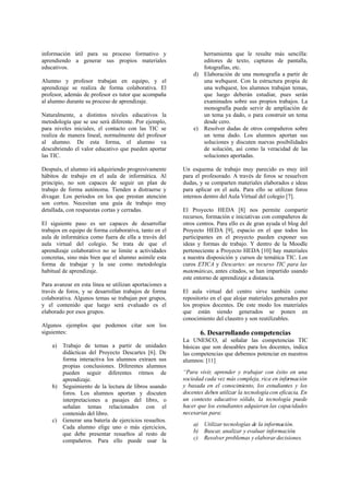 información útil para su proceso formativo y
aprendiendo a generar sus propios materiales
educativos.
Alumno y profesor trabajan en equipo, y el
aprendizaje se realiza de forma colaborativa. El
profesor, además de profesor es tutor que acompaña
al alumno durante su proceso de aprendizaje.
Naturalmente, a distintos niveles educativos la
metodología que se use será diferente. Por ejemplo,
para niveles iniciales, el contacto con las TIC se
realiza de manera lineal, normalmente del profesor
al alumno. De esta forma, el alumno va
descubriendo el valor educativo que pueden aportar
las TIC.
Después, el alumno irá adquiriendo progresivamente
hábitos de trabajo en el aula de informática. Al
principio, no son capaces de seguir un plan de
trabajo de forma autónoma. Tienden a distraerse y
divagar. Los periodos en los que prestan atención
son cortos. Necesitan una guía de trabajo muy
detallada, con respuestas cortas y cerradas.
El siguiente paso es ser capaces de desarrollar
trabajos en equipo de forma colaborativa, tanto en el
aula de informática como fuera de ella a través del
aula virtual del colegio. Se trata de que el
aprendizaje colaborativo no se limite a actividades
concretas, sino más bien que el alumno asimile esta
forma de trabajar y la use como metodología
habitual de aprendizaje.
Para avanzar en esta línea se utilizan aportaciones a
través de foros, y se desarrollan trabajos de forma
colaborativa. Algunos temas se trabajan por grupos,
y el contenido que luego será evaluado es el
elaborado por esos grupos.
Algunos ejemplos que podemos citar son los
siguientes:
a) Trabajo de temas a partir de unidades
didácticas del Proyecto Descartes [6]. De
forma interactiva los alumnos extraen sus
propias conclusiones. Diferentes alumnos
pueden seguir diferentes ritmos de
aprendizaje.
b) Seguimiento de la lectura de libros usando
foros. Los alumnos aportan y discuten
interpretaciones a pasajes del libro, o
señalan temas relacionados con el
contenido del libro.
c) Generar una batería de ejercicios resueltos.
Cada alumno elige uno o más ejercicios,
que debe presentar resueltos al resto de
compañeros. Para ello puede usar la
herramienta que le resulte más sencilla:
editores de texto, capturas de pantalla,
fotografías, etc.
d) Elaboración de una monografía a partir de
una webquest. Con la estructura propia de
una webquest, los alumnos trabajan temas,
que luego deberán estudiar, pues serán
examinados sobre sus propios trabajos. La
monografía puede servir de ampliación de
un tema ya dado, o para construir un tema
desde cero.
e) Resolver dudas de otros compañeros sobre
un tema dado. Los alumnos aportan sus
soluciones y discuten nuevas posibilidades
de solución, así como la veracidad de las
soluciones aportadas.
Un esquema de trabajo muy parecido es muy útil
para el profesorado. A través de foros se resuelven
dudas, y se comparten materiales elaborados e ideas
para aplicar en el aula. Para ello se utilizan foros
internos dentro del Aula Virtual del colegio [7].
El Proyecto HEDA [8] nos permite compartir
recursos, formación e iniciativas con compañeros de
otros centros. Para ello es de gran ayuda el blog del
Proyecto HEDA [9], espacio en el que todos los
participantes en el proyecto pueden exponer sus
ideas y formas de trabajo. Y dentro de la Moodle
perteneciente a Proyecto HEDA [10] hay materiales
a nuestra disposición y cursos de temática TIC. Los
curos ETICA y Descartes: un recurso TIC para las
matemáticas, antes citados, se han impartido usando
este entorno de aprendizaje a distancia.
El aula virtual del centro sirve también como
repositorio en el que alojar materiales generados por
los propios docentes. De este modo los materiales
que están siendo generados se ponen en
conocimiento del claustro y son reutilizables.
6. Desarrollando competencias
La UNESCO, al señalar las competencias TIC
básicas que son deseables para los docentes, indica
las competencias que debemos potenciar en nuestros
alumnos: [11]
“Para vivir, aprender y trabajar con éxito en una
sociedad cada vez más compleja, rica en información
y basada en el conocimiento, los estudiantes y los
docentes deben utilizar la tecnología con eficacia. En
un contexto educativo sólido, la tecnología puede
hacer que los estudiantes adquieran las capacidades
necesarias para:
a) Utilizar tecnologías de la información.
b) Buscar, analizar y evaluar información.
c) Resolver problemas y elaborar decisiones.
 