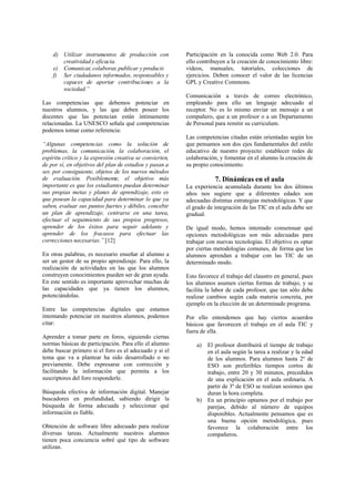 d) Utilizar instrumentos de producción con
creatividad y eficacia.
e) Comunicar, colaborar, publicar y producir.
f) Ser ciudadanos informados, responsables y
capaces de aportar contribuciones a la
sociedad.”
Las competencias que debemos potenciar en
nuestros alumnos, y las que deben poseer los
docentes que las potencian están íntimamente
relacionadas. La UNESCO señala qué competencias
podemos tomar como referencia:
“Algunas competencias como la solución de
problemas, la comunicación, la colaboración, el
espíritu crítico y la expresión creativa se convierten,
de por sí, en objetivos del plan de estudios y pasan a
ser, por consiguiente, objetos de los nuevos métodos
de evaluación. Posiblemente, el objetivo más
importante es que los estudiantes puedan determinar
sus propias metas y planes de aprendizaje, esto es
que posean la capacidad para determinar lo que ya
saben, evaluar sus puntos fuertes y débiles, concebir
un plan de aprendizaje, centrarse en una tarea,
efectuar el seguimiento de sus propios progresos,
aprender de los éxitos para seguir adelante y
aprender de los fracasos para efectuar las
correcciones necesarias.” [12]
En otras palabras, es necesario enseñar al alumno a
ser un gestor de su propio aprendizaje. Para ello, la
realización de actividades en las que los alumnos
construyen conocimientos pueden ser de gran ayuda.
En este sentido es importante aprovechar muchas de
las capacidades que ya tienen los alumnos,
potenciándolas.
Entre las competencias digitales que estamos
intentando potenciar en nuestros alumnos, podemos
citar:
Aprender a tomar parte en foros, siguiendo ciertas
normas básicas de participación. Para ello el alumno
debe buscar primero si el foro es el adecuado y si el
tema que va a plantear ha sido desarrollado o no
previamente. Debe expresarse con corrección y
facilitando la información que permita a los
suscriptores del foro responderle.
Búsqueda efectiva de información digital. Manejar
buscadores en profundidad, sabiendo dirigir la
búsqueda de forma adecuada y seleccionar qué
información es fiable.
Obtención de software libre adecuado para realizar
diversas tareas. Actualmente nuestros alumnos
tienen poca conciencia sobré qué tipo de software
utilizan.
Participación en la conocida como Web 2.0. Para
ello contribuyen a la creación de conocimiento libre:
vídeos, manuales, tutoriales, colecciones de
ejercicios. Deben conocer el valor de las licencias
GPL y Creative Commons.
Comunicación a través de correo electrónico,
empleando para ello un lenguaje adecuado al
receptor. No es lo mismo enviar un mensaje a un
compañero, que a un profesor o a un Departamento
de Personal para remitir su curriculum.
Las competencias citadas están orientadas según los
que pensamos son dos ejes fundamentales del estilo
educativo de nuestro proyecto: establecer redes de
colaboración, y fomentar en el alumno la creación de
su propio conocimiento.
7. Dinámicas en el aula
La experiencia acumulada durante los dos últimos
años nos sugiere que a diferentes edades son
adecuadas distintas estrategias metodológicas. Y que
el grado de integración de las TIC en el aula debe ser
gradual.
De igual modo, hemos intentado consensuar qué
opciones metodológicas son más adecuadas para
trabajar con nuevas tecnologías. El objetivo es optar
por ciertas metodologías comunes, de forma que los
alumnos aprendan a trabajar con las TIC de un
determinado modo.
Esto favorece el trabajo del claustro en general, pues
los alumnos asumen ciertas formas de trabajo, y se
facilita la labor de cada profesor, que tan sólo debe
realizar cambios según cada materia concreta, por
ejemplo en la elección de un determinado programa.
Por ello entendemos que hay ciertos acuerdos
básicos que favorecen el trabajo en el aula TIC y
fuera de ella.
a) El profesor distribuirá el tiempo de trabajo
en el aula según la tarea a realizar y la edad
de los alumnos. Para alumnos hasta 2º de
ESO son preferibles tiempos cortos de
trabajo, entre 20 y 30 minutos, precedidos
de una explicación en el aula ordinaria. A
partir de 3º de ESO se realizan sesiones que
duran la hora completa.
b) En un principio optamos por el trabajo por
parejas, debido al número de equipos
disponibles. Actualmente pensamos que es
una buena opción metodológica, pues
favorece la colaboración entre los
compañeros.
 