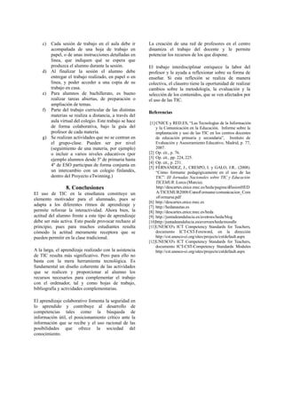 c) Cada sesión de trabajo en el aula debe ir
acompañada de una hoja de trabajo en
papel, o de unas instrucciones detalladas en
línea, que indiquen qué se espera que
produzca el alumno durante la sesión.
d) Al finalizar la sesión el alumno debe
entregar el trabajo realizado, en papel o en
línea, y poder acceder a una copia de su
trabajo en casa.
e) Para alumnos de bachillerato, es bueno
realizar tareas abiertas, de preparación o
ampliación de temas.
f) Parte del trabajo curricular de las distintas
materias se realiza a distancia, a través del
aula virtual del colegio. Este trabajo se hace
de forma colaborativa, bajo la guía del
profesor de cada materia.
g) Se realizan actividades que no se centran en
el grupo-clase. Pueden ser por nivel
(seguimiento de una materia, por ejemplo)
o incluir a varios niveles educativos (por
ejemplo alumnos desde 5º de primaria hasta
4º de ESO participan de forma conjunta en
un intercambio con un colegio finlandés,
dentro del Proyecto eTwinning.)
8. Conclusiones
El uso de TIC en la enseñanza constituye un
elemento motivador para el alumnado, pues se
adapta a los diferentes ritmos de aprendizaje y
permite reforzar la interactividad. Ahora bien, la
actitud del alumno frente a este tipo de aprendizaje
debe ser más activa. Esto puede provocar rechazo al
principio, pues para muchos estudiantes resulta
cómodo la actitud meramente receptora que se
pueden permitir en la clase tradicional.
A la larga, el aprendizaje realizado con la asistencia
de TIC resulta más significativo. Pero para ello no
basta con la mera herramienta tecnológica. Es
fundamental un diseño coherente de las actividades
que se realicen y proporcionar al alumno los
recursos necesarios para complementar el trabajo
con el ordenador, tal y como hojas de trabajo,
bibliografía y actividades complementarias.
El aprendizaje colaborativo fomenta la seguridad en
lo aprendido y contribuye al desarrollo de
competencias tales como la búsqueda de
información útil, el posicionamiento crítico ante la
información que se recibe y el uso racional de las
posibilidades que ofrece la sociedad del
conocimiento.
La creación de una red de profesores en el centro
dinamiza el trabajo del docente y le permite
potenciar los recursos de los que dispone.
El trabajo interdisciplinar enriquece la labor del
profesor y le ayuda a reflexionar sobre su forma de
enseñar. Si esta reflexión se realiza de manera
colectiva, el claustro tiene la oportunidad de realizar
cambios sobre la metodología, la evaluación y la
selección de los contenidos, que se ven afectados por
el uso de las TIC.
Referencias
[1] CNICE y RED.ES, “Las Tecnologías de la Información
y la Comunicación en la Educación. Informe sobre la
implantación y uso de las TIC en los centros docentes
de educación primaria y secundaria”, Instituto de
Evaluación y Asesoramiento Educativo, Madrid, p. 77,
2007.
[2] Op. cit., p. 76.
[3] Op. cit., pp. 224, 225.
[4] Op. cit., p. 231.
[5] FÉRNANDEZ, J., CRESPO, I. y GALO, J.R.. (2008).
“Cómo formarse pedagógicamente en el uso de las
TIC”. III Jornadas Nacionales sobre TIC y Educación
TICEMUR. Lorca (Murcia).
http://descartes.cnice.mec.es/heda/pagina/difusionHED
A/TICEMUR2008/ComoFormarse/comunicacion_Com
oFormarse.pdf
[6] http://descartes.cnice.mec.es
[7] http://hedanautas.es
[8] http://descartes.cnice.mec.es/heda
[9] http://juntadeandalucia.es/averroes/heda/blog
[10]http://juntadeandalucia.es/averroes/heda/moodle
[11]UNESCO's ICT Competency Standards for Teachers,
documento ICT-CST-Foreword, en la dirección
http://cst.unesco-ci.org/sites/projects/cst/default.aspx
[12]UNESCO's ICT Competency Standards for Teachers,
documento ICT-CST-Competency Standards Modules
http://cst.unesco-ci.org/sites/projects/cst/default.aspx
 