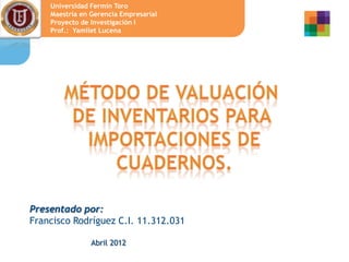 Universidad Fermín Toro
    Maestría en Gerencia Empresarial
    Proyecto de Investigación I
    Prof.: Yamilet Lucena




Presentado por:
Francisco Rodríguez C.I. 11.312.031

                Abril 2012
 