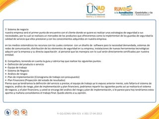 FI-GQ-GCMU-004-015 V. 001-17-04-2013
7. Sistema de negocio
nuestra empresa será el primer punto de encuentro con el cliente donde se quiere es realizar unas estrategias de seguridad a sus
necesidades, por lo cual se realizara un mercadeo de los productos que ofreceremos como la implementan de los guardas de seguridad la
calidad de servicio que ellos prestaran y con los conocimientos adquiridos en nuestra empresa.
en los medios sistemáticos los recursos con los cuales contaran con un diseño de software para la necesidad demandada, sistemas de
redes de comunicación, distribución de los elementos de seguridad en su empresa, instalaciones de nuevas herramientas tecnológicas
adquirir por la empresa y su directa capacitación al personal que las manejara con lo cual serán directamente certificados por nuestra
entidad.
8. Compañero, teniendo en cuenta la guía y rubrica hay que realizar los siguientes puntos:
• -Definición del producto o servicio
• -Equipo de trabajo
• -Sistema de Negocio
•- Análisis de riesgos
• -Plan de implementación (Cronograma de trabajo con presupuesto)
• -Plan Financiero (Proyección del estado de resultados)
Pienso que ya tendríamos la definición del servicio a prestar, el equipo de trabajo ya lo expuso anterior mente, solo faltaría el sistema de
negocio, análisis de riesgo, plan de implementación y plan financiero, podríamos repartir los siguientes punto así yo realizaría el sistema
de negocio, y el plan financiero, y usted se encarga del análisis del riesgo y plan de implementación, si le parece para hoy tendríamos estos
aportes y mañana consolidamos el trabajo final. Quedo atento a su opinión.
 