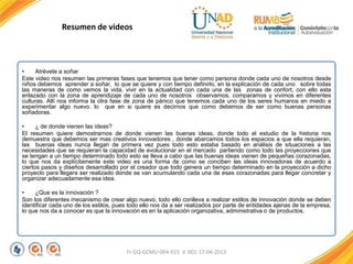 FI-GQ-GCMU-004-015 V. 001-17-04-2013
• Atrévete a soñar
Este video nos resumen las primeras fases que tenemos que tener como persona donde cada uno de nosotros desde
niños debemos aprender a soñar, lo que se quiere y con tiempo definirlo, en la explicación de cada uno sobre todas
las maneras de como vemos la vida, vivir en la actualidad con cada una de las zonas de confort, con ello esta
enlazado con la zona de aprendizaje de cada uno de nosotros observamos, comparamos y vivimos en diferentes
culturas. Allí nos informa la otra fase de zona de pánico que tenemos cada uno de los seres humanos en miedo a
experimentar algo nuevo. lo que en si quiere es decirnos que como debemos de ser como buenas personas
soñadoras.
• ¿ de donde vienen las ideas?
El resumen quiere demostrarnos de donde vienen las buenas ideas, donde todo el estudio de la historia nos
demuestra que debemos ser mas creativos innovadores , donde abarcamos todos los espacios a que ella requieran,
las buenas ideas nunca llegan de primera vez pues todo esto estaba basado en análisis de situaciones a las
necesidades que se requieran la capacidad de evolucionar en el mercado partiendo como todo las proyecciones que
se tengan a un tiempo determinado todo esto se lleva a cabo que las buenas ideas vienen de pequeñas corazonadas,
lo que nos da explícitamente este video es una forma de como se conciben las ideas innovadoras de acuerdo a
ciertos pasos y diseños desarrollado por el creador que todo genera un tiempo determinado en la proyección a dicho
proyecto para llegara ser realizado donde se van acumulando cada una de esas corazonadas para llegar concretar y
organizar adecuadamente esa idea.
• ¿Que es la innovación ?
Son los diferentes mecanismo de crear algo nuevo, todo ello conlleva a realizar estilos de innovación donde se deben
identificar cada uno de los estilos, pues todo ello nos da a ser realizados por parte de entidades ajenas de la empresa,
lo que nos da a conocer es que la innovación es en la aplicación organizativa, administrativa o de productos.
•
Resumen de videos
 