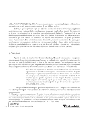 152 vol. 2, nº 3, p. 01 - 217, nov. 2013/jun.2014
soldado” (FOUCAULT, 2010, p. 133). Portanto, o quartel passa a usar a disciplina para a fabricação de
um sujeito que atenda seus principais requisitos de um soldado modelo.
Todavia, o que se pretende aqui, não é fazer a historia das diversas instituições disciplinares,
nem se ater as suas particularidades, mas fazer uma genealogia para localizar (a partir dos exemplos)
as técnicas essenciais que irão se generalizar entre elas com mais facilidade. Pois essas técnicas que
começaram mais especiÀcamente no século XVII, não pararam de se alastrar por todas as áreas da
sociedade e que com sutileza vão formando aos poucos uma “microfísica” do poder que tomará
todo o “tecido social”. Não se trata de somente descrevê-las, mas ater-se as minúcias das Àguras, para
perceber como esse mecanismo desÀa-se nas estruturas da sociedade e faz do sujeito um instrumento
fácil de ser manipulado. É com essa convicção que Foucault vai além, e discute em Vigiar e Punir a
criação do panoptismo como um sistema de vigilância e controle exercido sobre o sujeito.
O Panoptismo
A partir da análise da obra panopticon de Jeremy Bentham,19
Foucault vai apresentar o panoptismo
como a criação de um dispositivo de poder, baseado na vigilância e no controle. Esse dispositivo irá
funcionar por meio da visibilidade e da localização dos corpos no espaço. Aquele dispositivo faz com
que o sujeito sinta-se controlado pela simples força do olhar daquele que o observa, já que o observador
deve estar permanentemente observando os indivíduos. Sobre a sua importância Foucault reitera:
daí o efeito mais importante do Panóptico: induzir no detento um estado consciente
e permanente de visibilidade que assegura o funcionamento automático do poder.
Fazer com que a vigilância seja permanente em seus efeitos, mesmo se é descontinua
em sua ação; que a perfeição do poder tenda a tornar inútil a atualidade de seu
exercício; que esse aparelho arquitetural seja uma maquina de criar e sustenta uma
relação de poder independente daquele que o exerce: enÀm, que os detentos se
encontrem presos numa situação de poder de que eles mesmos são os portadores
(FOUCAULT, 2010, p. 191).
OPanópticofoifundamentalparaaperfeiçoaropodernoséculoXVIII,poistornadesnecessário
o uso da força bruta para obter o controle dos indivíduos, uma vez que o sujeito é induzido a se sentir
19 O Panóptico é uma prisão cuja arquitetura é da seguinte forma: ao redor de uma torre cheia de janelas é construído um
conjunto de celas em forma de anel que terão as janelas da torre direcionadas para a parte interna desse anel. Cada cela terá
duas janelas, uma na parte externa e outra na parte interna do anel, que será correspondente às janelas da torre. Isso será
necessário para que a luz que atravessa a cela chegue até a torre e então é só colocar um vigia na torre central que ele terá
uma visão privilegiada do sujeito que está sendo vigiado. (FOUCAULT, 2010. p. 190)
 