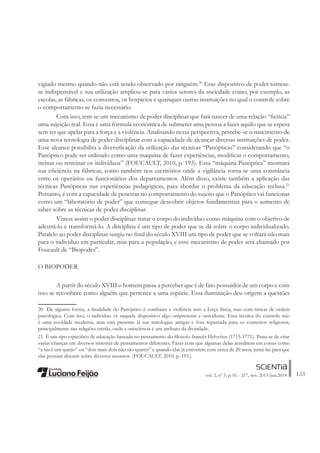 153vol. 2, nº 3, p. 01 - 217, nov. 2013/jun.2014
vigiado mesmo quando não está sendo observado por ninguém.20
Esse dispositivo de poder tornou-
se indispensável e sua utilização ampliou-se para vários setores da sociedade como, por exemplo, as
escolas, as fábricas, os conventos, os hospícios e quaisquer outras instituições no qual o controle sobre
o comportamento se fazia necessário.
Com isso, tem-se um mecanismo de poder disciplinar que fará nascer de uma relação “Àctícia”
uma sujeição real. Essa é uma fórmula econômica de submeter uma pessoa a fazer aquilo que se espera
sem ter que apelar para a força e a violência. Analisando nessa perspectiva, percebe-se o nascimento de
uma nova tecnologia de poder disciplinar com a capacidade de alcançar diversas instituições de poder.
Esse alcance possibilita a diversiÀcação da utilização das técnicas “Panópticas” considerando que “o
Panóptico pode ser utilizado como uma maquina de fazer experiências, modiÀcar o comportamento,
treinar ou retreinar os indivíduos” (FOUCAULT, 2010, p. 193). Essa “máquina Panóptica” mostrará
sua eÀciência na fábricas, como também nos escritórios onde a vigilância torna-se uma constância
entre os operários ou funcionários dos departamentos. Além disso, existe também a aplicação das
técnicas Panópticas nas experiências pedagógicas, para abordar o problema da educação reclusa.21
Portanto, é com a capacidade de penetrar no comportamento do sujeito que o Panóptico vai funcionar
como um “laboratório de poder” que consegue descobrir objetos fundamentais para o aumento de
saber sobre as técnicas de poder disciplinar.
Vimos assim o poder disciplinar tratar o corpo do indivíduo como máquina com o objetivo de
adestrá-lo e transformá-lo. A disciplina é um tipo de poder que se dá sobre o corpo individualizado.
Paralelo ao poder disciplinar surgiu no Ànal do século XVIII um tipo de poder que se voltará não mais
para o individuo em particular, mas para a população, e esse mecanismo de poder será chamado por
Foucault de “Biopoder”.
O BIOPODER
A partir do século XVIII o homem passa a perceber que é de fato possuidor de um corpo e com
isso se reconhece como alguém que pertence a uma espécie. Essa iluminação deu origem a questões
20 De alguma forma, a Ànalidade do Panóptico é combater a violência sem a força física, mas com táticas de ordem
psicológica. Com isso, o individuo vê naquele dispositivo algo onipresente e onividente. Essa técnica do controle não
é uma novidade moderna, mas está presente já nas mitologias antigas e fora repassada para os contextos religiosos,
principalmente nas religiões cristãs, onde a onisciência é um atributo da divindade.
21 É um tipo especiÀco de educação baseada no pensamento do Àlosofo francês Helvetius (1715-1771). Trata-se de criar
varias crianças em diversos sistemas de pensamentos diferentes. Fazer com que algumas delas acreditem em coisas como
“a lua é um queijo” ou “dois mais dois não são quatro” e quando elas já estiverem com cerca de 20 anos, juntá-las para que
elas possam discutir sobre diversos assuntos. (FOUCAULT, 2010. p. 193.)
 