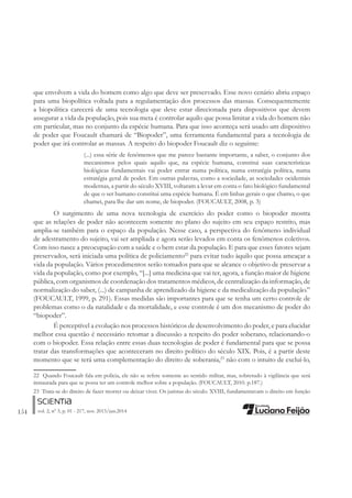 154 vol. 2, nº 3, p. 01 - 217, nov. 2013/jun.2014
que envolvem a vida do homem como algo que deve ser preservado. Esse novo cenário abriu espaço
para uma biopolítica voltada para a regulamentação dos processos das massas. Consequentemente
a biopolítica carecerá de uma tecnologia que deve estar direcionada para dispositivos que devem
assegurar a vida da população, pois sua meta é controlar aquilo que possa limitar a vida do homem não
em particular, mas no conjunto da espécie humana. Para que isso aconteça será usado um dispositivo
de poder que Foucault chamará de “Biopoder”, uma ferramenta fundamental para a tecnologia de
poder que irá controlar as massas. A respeito do biopoder Foucault diz o seguinte:
(...) essa série de fenômenos que me parece bastante importante, a saber, o conjunto dos
mecanismos pelos quais aquilo que, na espécie humana, constitui suas características
biológicas fundamentais vai poder entrar numa política, numa estratégia política, numa
estratégia geral de poder. Em outras palavras, como a sociedade, as sociedades ocidentais
modernas, a partir do século XVIII, voltaram a levar em conta o fato biológico fundamental
de que o ser humano constitui uma espécie humana. É em linhas gerais o que chamo, o que
chamei, para lhe dar um nome, de biopoder. (FOUCAULT, 2008, p. 3)
O surgimento de uma nova tecnologia de exercício do poder como o biopoder mostra
que as relações de poder não acontecem somente no plano do sujeito em seu espaço restrito, mas
amplia-se também para o espaço da população. Nesse caso, a perspectiva do fenômeno individual
de adestramento do sujeito, vai ser ampliada e agora serão levados em conta os fenômenos coletivos.
Com isso nasce a preocupação com a saúde e o bem estar da população. E para que esses fatores sejam
preservados, será iniciada uma política de policiamento22
para evitar tudo àquilo que possa ameaçar a
vida da população. Vários procedimentos serão tomados para que se alcance o objetivo de preservar a
vida da população, como por exemplo, “[...] uma medicina que vai ter, agora, a função maior de higiene
pública, com organismos de coordenação dos tratamentos médicos, de centralização da informação, de
normalização do saber, (...) de campanha de aprendizado da higiene e da medicalização da população.”
(FOUCAULT, 1999, p. 291). Essas medidas são importantes para que se tenha um certo controle de
problemas como o da natalidade e da mortalidade, e esse controle é um dos mecanismo de poder do
“biopoder”.
É perceptível a evolução nos processos históricos de desenvolvimento do poder, e para elucidar
melhor essa questão é necessário retomar a discussão a respeito do poder soberano, relacionando-o
com o biopoder. Essa relação entre essas duas tecnologias de poder é fundamental para que se possa
tratar das transformações que aconteceram no direito político do século XIX. Pois, é a partir deste
momento que se terá uma complementação do direito de soberania,23
não com o intuito de excluí-lo,
22 Quando Foucault fala em policia, ele não se refere somente ao sentido militar, mas, sobretudo à vigilância que será
instaurada para que se possa ter um controle melhor sobre a população. (FOUCAULT, 2010. p.187.)
23 Trata-se do direito de fazer morrer ou deixar viver. Os juristas do século. XVIII, fundamentavam o direito em função
 
