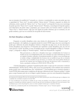 155vol. 2, nº 3, p. 01 - 217, nov. 2013/jun.2014
mas na intenção de modiÀcá-lo,24
tornando-se o inverso e constituindo-se assim um poder que tem
a capacidade de “fazer viver” ou pode também “deixar morrer”. Portanto, enquanto no direito de
soberania, existia o poder de “deixar viver” ou “fazer morrer”, no biopoder há uma nova tecnologia
de poder que deve “fazer viver” ou pode “deixar morrer”. Portanto, a tecnologia do biopoder aparece
com dispositivos de poder sobre a população, que exercerá sobre esse homem coletivo o poder de
“fazer viver” e “deixar morrer”, algo que está aquém do poder soberano, que ao contrario, era um
poder sombrio, e por sua vez consistia em um poder de fazer morrer.
Do Poder Disciplinar ao Biopoder
Enquanto no poder disciplinar existe uma técnica de adestramento do “homem-corpo” a
partir da punição e da vigilância, na segunda metade do século XVIII surge uma nova tecnologia de
poder que é diferente do poder disciplinar. Embora o biopoder seja algo novo, ele não descartará a
técnica disciplinar, mas integrá-la-á. O biopoder não suprimirá o poder disciplinar, pois, ele está em
outro nível na “escala” do poder, ou seja, na medida em que a técnica disciplinar se dirige ao “homem-
corpo”, o biopoder se dirige ao “homem-espécie”. Sobre isso Foucault diz o seguinte:
Mais precisamente, eu diria isto: a disciplina tenta reger a multiplicidade dos homens na
medida em que essa multiplicidade pode e deve redundar em corpos individuais que devem
ser vigiados, treinados, utilizados, eventualmente punidos. E, depois, a nova tecnologia que
se instala se dirige à multiplicidade dos homens, não na medida em que eles se resumem
em corpos, mas na medida em que ela forma, ao contrario, uma massa global, afetada por
processos de conjunto que são próprios da vida, que são processos como o nascimento, a
morte, a produção, a doença etc. (FOUCAULT, 1999, p. 291).
A técnica disciplinar é a primeira “tomada de poder sobre o corpo que fez consoante o modo de
individualização” (FOUCAULT, 1999, p. 291), já no caso do biopoder, existe também uma tomada de
poder, porém, não é individualizante, mas “massiÀcante”.25
Essa mudança que se instaurou durante o
séculoXVIII,abriuespaçoparaosurgimentodealgoqueédiferentedeuma“anátomo-política”voltada
para o corpo humano, pois ela vai se dirigir à espécie humana, e por isso será chamada de biopolítica.
dos interesses do soberano. Por isso, foi necessário que esse direito passasse por uma reforma para que se adaptasse com
a realidade das sociedades européias do século XIX.
24 Essa modiÀcação foi necessária na medida em que existia um paradoxo com relação ao poder do soberano, pois
quando se constituía um soberano, esperava-se com isso que ele fosse um defensor do direito de viver dos homens e não
um déspota que ao invés de protegê-los, usava-os contra o próprio homem que o constituiu soberano.
25 Neste caso, a tomada de poder não será direcionada ao “homem-corpo”, mas ao “homem-espécie”.
 