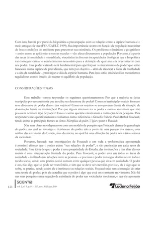 156 vol. 2, nº 3, p. 01 - 217, nov. 2013/jun.2014
Com isso, haverá por parte da biopolítica a preocupação com as relações entre a espécie humana e o
meio em que ela vive (FOUCAULT, 1999). Sua importância ocorre em função da população necessitar
de boas condições do ambiente para preservar sua existência. Os problemas climáticos e geográÀcos
– assim como as epidemias e outras mazelas – vão afetar diretamente a população. Portanto, é a partir
das taxas de natalidade e mortalidade, vinculadas às diversas incapacidades biológicas que a biopolítica
vai conseguir extrair o conhecimento necessário para a deÀnição de qual área ela deve intervir com
seu poder. Esse poder extraído será fundamental para aperfeiçoar os mecanismos de poder que serão
baseados numa espécie de previdência, que tem por objetivo – além de alcançar a baixa da morbidade
e a alta da natalidade – prolongar a vida da espécie humana. Para isso serão estabelecidos mecanismos
reguladores com o intuito de manter o equilíbrio da população.
CONSIDERAÇÕES FINAIS
Este trabalho tentou responder os seguintes questionamentos: Por que a maioria se deixa
manipular por uma minoria que acredita ser detentora do poder? Como as instituições sociais formam
seus discursos de poder diante dos sujeitos? Como os sujeitos se comportam diante da situação de
dominação frente ás instituições? Por que alguns aÀrmam ter o poder e outros acreditam que não
possuem nenhum tipo de poder? Essas e outras questões motivaram a realização desta pesquisa. Para
responder esses questionamentos tomamos como referência o Àlósofo francês Paul Michel Foucault,
tendo como as principais fontes as obras Microfísica do poder, Vigiar e punir e Foucault.
Nas suas obras nos deparamos com um modelo de pesquisa que Foucault chama de genealogia
do poder, no qual se investiga o fenômeno do poder não a partir de uma perspectiva macro, uma
análise das estruturas do Estado, mas do micro, no qual há uma diluição do poder nos vários setores
da sociedade.
Portanto, baseado nas investigações de Foucault e em toda a problemática apresentada
é possível aÀrmar que o poder existe “nas relações de poder”, e são praticadas em cada setor da
sociedade. Essa ideia de que o poder é uma propriedade do Estado, das instituições e das altas classes
sociais é uma interpretação limitada do poder. Para Foucault, o poder está em todas as áreas da
sociedade – inÀltrado nas relações entre as pessoas – e por isso o poder consegue desÀar-se em todo o
tecido social, sendo uma pratica social comum entre qualquer pessoa que viva em sociedade. O poder
é ato, não algo que se pode ser transferido, e sim que se deve ser exercido, por isso, ele é algo que se
sofre, se pratica, sendo assim ele é intrínseco as relações sociais. Foucault não tem a intenção de criar
uma teoria do poder, pois ele acredita que o poder é algo que está em constante movimento. Não há
nas suas pesquisas uma negação da existência do poder nas sociedades modernas, o que ele apresenta
 