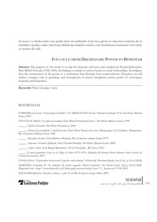 157vol. 2, nº 3, p. 01 - 217, nov. 2013/jun.2014
de novo é o modo como esse poder deve ser analisado. Com isso, gerou-se uma nova maneira de se
entender o poder, como uma força diluída nas relações sociais e sua ocorrência é constante e em todos
os setores da vida.
FOUCAULT: FROM DISCIPLINARY POWER TO BIOPOWER
Abstract: The purpose of this article is to map the elements and issues that enabled the French philosopher
Paul Michel Foucault (1926-1984), developing a concept of power based on social relationships. Investigates
thus the construction of the power as a mechanism that develops from social relations. Therefore, we will
analyze concepts such as genealogy and microphysics of power, disciplinary power, power of sovereignty,
biopower and biopolitics.
_____________________________________________________________________________________
Keywords: Power. Genealogy. Society.
REFERÊNCIAS
FORNERO, Giovanni. “Genealogia do Poder”. In: ABBAGNANO, Nicola. Dicionário de ÀlosoÀa. 5ª ed. São Paulo: Martins
fontes, 2007.
FOUCAULT, Michel. Em defesa da sociedade. Trad. Mana Ermantina Galvão – São Paulo: Martins fontes, 1999.
______. História da loucura. São Paulo: Perspectiva, 2008.
______. Historia da sexualidade: a vontade de saber. Trad. Maria Thereza da costa Albuquerque e J.A. Guilhon Albuquerque.
Rio de Janeiro: Edições Graal, 1988.
______. Microfísica do poder. Trad. Roberto Machado. Rio de Janeiro: edições Graal, 1979.
______. Segurança, Território, População. Trad. Eduardo Brandão. São Paulo: Martins fontes, 2008.
______. Vigiar e Punir. Trad. Raquel Ramalhete. 38ª ed. Petrópolis - RJ: Vozes, 2010.
_____. El poder psiquiátrico: Curso en el Collège de France (1973-1974). Tradução de Horacio Pons. Buenos Aires: Fondo de
Cultura Económica, 2007.
GALLO, Silvio. “O pensador transversal: O poder como relação”. [Editorial]. Discutindo ÀlosoÀa, Ano I, n.6, p. 34-45, [S.D].
MARINHO, Ernandes R. “As relações de poder segundo Michel Foucault”. In: Revista Facitec. [S.L.], 02/12/2008.
Disponível em <http://www.facitec.br/ojs2/index.php/erevista/article/view/7>. Acesso em 19/08/2012.
MACHADO, Roberto. Foucault, a ciência e o saber. 4ª ed. Rio de Janeiro: Jorge Zahar, 2009.
 