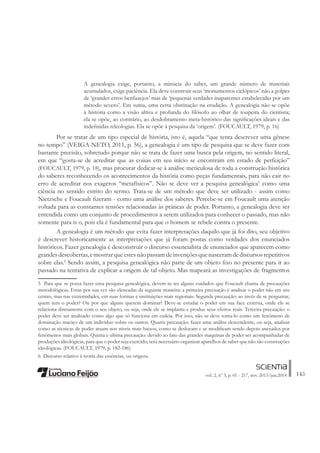145vol. 2, nº 3, p. 01 - 217, nov. 2013/jun.2014
A genealogia exige, portanto, a minúcia do saber, um grande número de materiais
acumulados, exige paciência. Ela deve construir seus ‘monumentos ciclópicos’ não a golpes
de ‘grandes erros benfazejos’ mas de ‘pequenas verdades inaparentes estabelecidas por um
método severo’. Em suma, uma certa obstinação na erudição. A genealogia não se opõe
à história como a visão altiva e profunda do Àlósofo ao olhar de toupeira do cientista;
ela se opõe, ao contrário, ao desdobramento meta-histórico das signiÀcações ideais e das
indeÀnidas teleologias. Ela se opõe à pesquisa da ‘origem’. (FOUCAULT, 1979, p. 16)
Por se tratar de um tipo especial de história, isto é, aquela “que tenta descrever uma gênese
no tempo” (VEIGA-NETO, 2011, p. 56), a genealogia é um tipo de pesquisa que se deve fazer com
bastante precisão, sobretudo porque não se trata de fazer uma busca pela origem, no sentido literal,
em que “gosta-se de acreditar que as coisas em seu início se encontram em estado de perfeição”
(FOUCAULT, 1979, p. 18), mas procurar dedicar-se à análise meticulosa de toda a construção histórica
do saberes reconhecendo os acontecimentos da história como peças fundamentais, para não cair no
erro de acreditar nos exageros “metafísicos”. Não se deve ver a pesquisa genealógica5
como uma
ciência no sentido estrito do termo. Trata-se de um método que deve ser utilizado - assim como
Nietzsche e Foucault Àzeram - como uma análise dos saberes. Percebe-se em Foucault uma atenção
voltada para as constantes tensões relacionadas às práticas de poder. Portanto, a genealogia deve ser
entendida como um conjunto de procedimentos a serem utilizados para conhecer o passado, mas não
somente para is o, pois ela é fundamental para que o homem se rebele contra o presente.
A genealogia é um método que evita fazer interpretações daquilo que já foi dito, seu objetivo
é descrever historicamente as interpretações que já foram postas como verdades dos enunciados
históricos. Fazer genealogia é desconstruir o discurso essencialista de enunciados que aparecem como
grandesdescobertas,emostrarqueestesnãopassamdeinvençõesquenasceramdediscursosrepetitivos
sobre elas.6
Sendo assim, a pesquisa genealógica não parte de um objeto Àxo no presente para ir ao
passado na tentativa de explicar a origem de tal objeto. Mas mapeará as investigações de fragmentos
5 Para que se possa fazer uma pesquisa genealógica, devem-se ter alguns cuidados que Foucault chama de precauções
metodológicas. Estas por sua vez são elencadas da seguinte maneira: a primeira precaução é analisar o poder não em seu
centro, mas nas extremidades, em suas formas e instituições mais regionais. Segunda precaução: ao invés de se perguntar,
quem tem o poder? Ou por que alguns querem dominar? Deve-se estudar o poder em sua face externa, onde ele se
relaciona diretamente com o seu objeto, ou seja, onde ele se implanta e produz seus efeitos reais. Terceira precaução: o
poder deve ser analisado como algo que só funciona em cadeia. Por isso, não se deve toma-lo como um fenômeno de
dominação maciço de um indivíduo sobre os outros. Quarta precaução: fazer uma análise descendente, ou seja, analisar
como as técnicas de poder atuam nos níveis mais baixos, como se deslocam e se modiÀcam sendo depois anexados por
fenômenos mais globais. Quinta e ultima precaução: devido ao fato das grandes maquinas de poder ser acompanhadas de
produções ideológicas, para que o poder seja exercido, será necessário organizar aparelhos de saber que não são construções
ideológicas. (FOUCAULT, 1979, p. 182-186)
6 Discurso relativo à teoria das essências, ou origens.
 