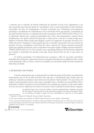 146 vol. 2, nº 3, p. 01 - 217, nov. 2013/jun.2014
e omissões que se tratando da história tradicional são deixados de fora. Esse mapeamento é um
tipo de pesquisa que Foucault chama de “ascendência”, pois se trata da descrição de fatos históricos
construídos em cima de interpretações.7
Foucault recomenda que “Chamemos provisoriamente
genealogia o acoplamento do conhecimento com as memórias locais, que permite a constituição de
um saber histórico das lutas e a utilização deste saber nas práticas atuais” (FOUCAULT, 1979, p. 171).
É importante salientar que a proposta genealógica não é fazer uma interpretação a respeito destas
interpretações, mas apenas descrevê-las para que se tenha acesso a elas por se tratar de algo que é
imposto ao homem. Deste modo, para designar o ponto de surgimento no passado, Foucault vai se
utilizar do termo “emergência”,8
para garantir que não se entenda este passado como um conceito de
presente. Ou seja, a emergência é uma forma de evitar o equívoco de “querer encontrar no passado
aquilo que é próprio do presente e que se engendrou num quase sempre complexo processo histórico”
(VEIGA-NETO, 2011, p. 61). Este conceito torna a genealogia diferente do historicismo tradicional
que entende as instituições do passado como algo menos desenvolvido do que as que temos no
presente.9
O método genealógico foi fundamental para contrapor a ideia de um poder macrofísico
defendido pelos marxistas, e apresentar uma nova concepção de poder que se espalha por todo o tecido
social alcançando todos os níveis e classes da sociedade, esta inovadora análise Foucault chamará de
Microfísica do Poder.
A MICROFÍSICA DO PODER
Uma das características que se pode perceber na análise do poder de Foucault é um importante
deslocamento que ele faz da ideia de poder como algo que é monopolizado pelo Estado, para um
poder que é baseado nas relações sociais através de uma rede de “micro-poderes”. Ou seja, trata-se de
analisar o poder partindo não do centro (que é entendido como o Estado), mas das periferias. Pois é
analisando as relações de poder nos níveis periféricos da sociedade que se pode ter uma noção melhor
de como ele torna-se onipresente em todas as estruturas sociais. O próprio Foucault aÀrma o seguinte:
em primeiro lugar: não se trata de analisar as formas regulamentares e legítimas do poder
em seu centro, no que possam ser seus mecanismos gerais e seus efeitos constantes. Trata-
se, ao contrário, de captar o poder em suas extremidades, lá onde ele se torna capilar;
7 Tradução do Alemão de “Herkunft” feita por Alfredo Veiga-Neto.
8 Este termo também é uma tradução de Alfredo Veiga-Neto para o termo Alemão “entestebung”.
9 Este conceito é fundamental para se entender a pesquisa genealógica na medida em que se foi dito que ela não parte do
presente para julgar o passado, nem tenta entender o passado com categorias do presente, mas procura apenas o ponto de
surgimento de um objeto a ser analisado.
 