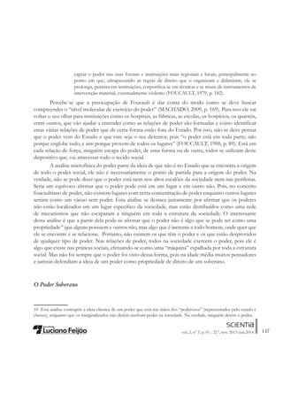 147vol. 2, nº 3, p. 01 - 217, nov. 2013/jun.2014
captar o poder nas suas formas e instituições mais regionais e locais, principalmente no
ponto em que, ultrapassando as regras de direito que o organizam e delimitam, ele se
prolonga, penetra em instituições, corporiÀca-se em técnicas e se mune de instrumentos de
intervenção material, eventualmente violento (FOUCAULT, 1979, p. 182).
Percebe-se que a preocupação de Foucault é dar conta do modo como se deve buscar
compreender o “nível molecular de exercício do poder” (MACHADO, 2009, p. 169). Para isso ele vai
voltar o seu olhar para instituições como os hospitais, as fábricas, as escolas, os hospícios, os quartéis,
entre outros, que vão ajudar a entender como as relações de poder são formadas e como identiÀcar
estas várias relações de poder que de certa forma estão fora do Estado. Por isso, não se deve pensar
que o poder vem do Estado e que este seja o seu detentor, pois “o poder está em toda parte; não
porque englobe tudo, e sim porque provem de todos os lugares” (FOUCAULT, 1988, p. 89). Está em
cada relação de força, ninguém escapa do poder, de uma forma ou de outra, todos se utilizam deste
dispositivo que, vai atravessar todo o tecido social.
A análise microfísica do poder parte da ideia de que não é no Estado que se encontra a origem
de todo o poder social, ele não é necessariamente o ponto de partida para a origem do poder. Na
verdade, não se pode dizer que o poder está nem nos altos escalões da sociedade nem nas periferias.
Seria um equívoco aÀrmar que o poder pode está em um lugar e em outro não. Pois, no conceito
foucaultiano de poder, não existem lugares com certa concentração de poder enquanto outros lugares
seriam como um vácuo sem poder. Esta análise se destaca justamente por aÀrmar que os poderes
não estão localizados em um lugar especíÀco da sociedade, mas estão distribuídos como uma rede
de mecanismos que não escaparam a ninguém em toda a estrutura da sociedade. O interessante
desta análise é que a partir dela pode-se aÀrmar que o poder não é algo que se pode ter como uma
propriedade10
que alguns possuem e outros não, mas algo que é inerente a todo homem, onde quer que
ele se encontre e se relacione. Portanto, não existem os que têm o poder e os que estão desprovidos
de qualquer tipo de poder. Nas relações de poder, todos na sociedade exercem o poder, pois ele é
algo que existe nas práticas sociais, efetuando-se como uma “máquina” espalhada por toda a estrutura
social. Mas não foi sempre que o poder foi visto dessa forma, pois na idade média muitos pensadores
e juristas defendiam a ideia de um poder como propriedade de direito de um soberano.
O Poder Soberano
10 Esta análise contrapõe a ideia clássica de um poder que está nas mãos dos “poderosos” (representados pelo estado e
classes), enquanto que os marginalizados não detêm nenhum poder na sociedade. Na verdade, ninguém detém o poder.
 