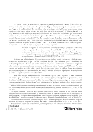 148 vol. 2, nº 3, p. 01 - 217, nov. 2013/jun.2014
Na Idade Clássica, a soberania era a forma de poder predominante. Muitos pensadores e ju-
rista queriam encontrar uma forma de legitimação do poder soberano, e por isso eles acreditavam
que “a partir da multiplicidade dos indivíduos e das vontades, é possível formar uma vontade única,
ou melhor, um corpo único, movido por uma alma que seria a soberania” (FOUCAULT, 1979, p.
183). Trata-se de uma tecnologia de poder característico das sociedades absolutistas que antecederam
a democracia11
. Essa técnica absolutizava o poder do soberano sobre os súditos, condicionando-os
a servir-lhes de forma “voluntária”.12
Um dos pensadores que defendiam essa modalidade de poder
era Hobbes, que em sua obra Leviatã, apresenta um personagem mitológico como uma analogia para
legitimar sua teoria de poder do Estado (FOUCAULT, 1979). Para esclarecer como Hobbes esquema-
tizava sua teoria absolutista no Leviatã, Foucault aÀrma o seguinte:
recordem o esquema do leviatã: enquanto homem construído, o leviatã não é outra coisa
senão a coagulação de um certo numero de individualidades separadas, unidas por um
conjunto de elementos constitutivos do Estado; mas no coração do Estado, ou melhor, em
sua cabeça, existe algo que o constitui como tal, e este algo é a soberania, que Hobbes diz
ser precisamente a alma do leviatã (FOUCAULT, 1979, p. 183).
O poder de soberania que Hobbes, assim como muitos outros pensadores e juristas tanto
defenderam é justamente o que Foucault vai criticar em sua “microfísica do poder”. Contudo, sua
análise não partirá da soberania em seu “edifício único”, mas dos súditos em suas relações recíprocas
e das varias formas de sujeição que funcionam no íntimo de todo o “tecido social”. Ou seja, Foucault
elabora sua análise do poder não a partir do soberano, mas como os súditos foram constituídos
gradualmente a partir da “multiplicidade dos corpos” e como aconteceu o progresso de sujeição que
constituiu o sujeito que existe em cada súdito.
Essa metodologia será fundamental para analisar o poder como algo que só pode funcionar
em cadeia e que jamais deve ser visto como um bem que alguns poucos podem se apropriar13
. A esse
tipo de método Foucault chamará de “análise ascendente”, por se tratar de um tipo de pesquisa que irá
partir dos mecanismos “inÀnitesimais” com seus elementos,14
e depois analisar todo o desdobramento
11 Embora que a democracia tenha incorporado a tecnologia do poder de soberania, foi nas sociedades absolutistas que
esta tecnologia esteve mais presente, devido ao devido ao modelo arcaico do direito de soberania. (FOUCAULT, 1979, p
188-189).
12 No regime absolutista, a técnica do poder soberano condicionava os súditos a servirem de uma forma que parecia
voluntária, mas no fundo existia um princípio de escravidão e domínio do corpo do súdito por parte do soberano, por se
tratar de uma época em que o soberano estava acima da lei e por isso tinha o direito de tirar a vida do súdito ou deixá-lo viver.
(GALLO, Silvio. O pensador transversal: O poder como relação. [Editorial]. Discutindo ÀlosoÀa, ano I, n.6, p. 34-45, [S.D].)
13 Diferente das ideias absolutistas que aÀrmavam que o poder é um direito para poucos, Foucault aÀrma que se o poder
não estiver em circulação, não poderá ser exercido, pois o poder “só funciona em cadeia”. (FOUCAULT, 1979, p. 183).
14 Esses elementos referem-se às técnicas, táticas, o caminho percorrido, pois todos esses mecanismos têm uma história
 
