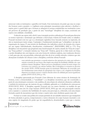 150 vol. 2, nº 3, p. 01 - 217, nov. 2013/jun.2014
atravessar todas as instituições e aparelhos de Estado. Este instrumento de poder que atua no corpo
dos homens usará a punição e a vigilância como principais mecanismos para adestrar e docilizar o
sujeito, pois é a partir deles que o homem se adequará às normas estabelecidas nas instituições como
um processo de produção que, a partir de uma “tecnologia” disciplinar do corpo, construirá um
sujeito com utilidade e docilidade.
A ideia de um sujeito útil e dócil é uma concepção positiva utilizada por Foucault para dissociar
os termos repressão e dominação que deÀniam a intervenção violenta do Estado sobre os cidadãos.
Foucault mostrará com isso que se a dominação capitalista fosse baseada somente na repressão, ela
não se manteria por muito tempo. A princípio é fundamental entender que “a disciplina é um tipo de
organização do espaço. É uma técnica de distribuição dos indivíduos através da inserção dos corpos
em um espaço individualizado, classiÀcatório, combinatório” (MACHADO, 2009, p. 173). Essa
disciplina é um mecanismo que propiciará uma transformação do sujeito, tirando da “força do corpo”
sua “força política” e tornando máxima sua “força útil”. Todavia, apesar de se falar muito em força,
o poder disciplinar não será imposto com uma forma de violência explicita, mas totalmente discreto
e sutil, para que não seja percebido, sobretudo pelo fato de já ter existido métodos violentos que não
alcançaram resultados tão eÀcazes como a disciplina, conforme aÀrma Foucault:
esses métodos que permitem o controle minucioso das operações do corpo, que realizam a
sujeição constante de suas forças e lhes impõe uma relação de docilidade-utilidade, são o que
podemos chamar ‘disciplinas’. Muitos processos disciplinares existem há muito tempo: nos
conventos, nos exércitos, nas oÀcinas também. Mas as disciplinas se tornaram no decorrer
dos séculos XVII e XVIII formulas gerais de dominação. Diferentes da escravidão, pois
não fundamentam numa relação de apropriação dos corpos; é até a elegância da disciplina
dispensar essa relação custosa e violenta obtendo efeitos de utilidade pelo menos igualmente
grandes (FOUCAULT, 2010, p. 133).
A disciplina apresentada por Foucault é bem diferente de outras técnicas de dominação do
homem, como a domesticidade, a “vassalidade” e as disciplinas monásticas, que são constituídas a
partir de uma dominação constante e não analítica, de uma relação de submissão altamente codiÀcada,
e também de renúncias que são maiores do que a utilidade, aplicando-se à obediência de outra pessoa
(FOUCAULT, 2010). A disciplina segundo Foucault tem seu marco histórico na medida em que
surge com ela uma arte do corpo humano (FOUCAULT, 2010) que não está preocupada somente
com a sujeição e o aumento das habilidades do sujeito, mas preocupa-se, sobretudo, com uma relação
formada a partir de mecanismos que irão tornar o sujeito tanto mais obediente quanto mais útil.
Formar-se-á então uma política de coerção partindo de um trabalho minucioso que manipulará
de forma calculada os gestos, comportamento e outros elementos do corpo humano inserindo-o em
uma espécie de maquinaria do poder que irá esquadrinha-lo, desarticulando-o para que o mesmo
 