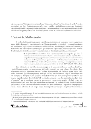 151vol. 2, nº 3, p. 01 - 217, nov. 2013/jun.2014
seja recomposto.16
Esse processo chamado de “anatomia política” ou “mecânica do poder”, será o
responsável por fazer funcionar as operações com a rapidez e a eÀcácia que se espera e funcionará
como a fabricação de corpos exercitado, submissos e acima de tudo, dóceis. É a partir dessa experiência
fundada na disciplina que Foucault analisará o que ele chama de “fabricação dos indivíduos máquina”.
A Fabricação dos Indivíduos Máquinas
O poder disciplinar começou a ser exercido nas instituições do continente europeu a partir do
século XVIII. Instituições como as prisões, as fábricas, as escolas, os hospitais e os quartéis terão em
seu interior uma espécie de adestramento do sujeito moderno. Não há explicitamente uma dominação
do homem, mas uma espécie de introjeção17
que irá moldar a pessoa no processo que usará técnicas
de adestramento do individuo que Foucault chamará de “fabricação de indivíduos maquinas”.
A disciplina “fabrica” indivíduos; ela é a técnica especíÀca de um poder que toma os
indivíduos ao mesmo tempo como objetos e como instrumentos de seu exercício. Não é
um poder triunfante que, a partir de seu próprio excesso, pode-se Àar em seu superpoderio;
é um poder modesto, desconÀado, que funciona a modo de uma economia calculada, mas
permanente. Humildes modalidades, procedimentos menores, se os comprarmos aos rituais
majestosos da soberania ou aos grandes aparelhos do Estado (FOUCAULT, 2010, p. 164).
Essa fabricação do individuo acontecerá a partir de um processo lento e cauteloso. Em Vigiar
e punir, Foucault analisa esse processo de fabricação tomando por base a Àgura do soldado. Esse
personagem que terá o corpo como um “brasão” representando sua coragem, força, vigor, entre
outros elementos que são obrigatórios para que ele seja reconhecido de longe e admirado como
um exemplo de disciplina. Claro que não era todo homem que trazia consigo tais qualidades, por
isso, na segunda metade do século XVIII, o soldado começou a ser algo que se fabrica. Para fazer
a “maquina” que se precisava, corrigia-se lentamente a postura, uma coação calculada percorrerá
paulatinamente cada parte do corpo, tornando-se senhor dele e se prolongando de forma silenciosos,
aproveitando-se dos hábitos que se tornavam cada vez mais automáticos.18
Após esse longo processo
via-se a massa informe, de um corpo inapto de camponês dar espaço à magníÀca “Àsionomia do
16 O homem será estudado a partir de uma investigação minuciosa para com isso descobrir como se utilizará o método
de manipulação de forma mais eÀcaz.
17 Na teoria da psicanálise, esse termo é usado para designar o processo pelo qual a criança incorpora os valores dos pais
e da sociedade, transformando-os em seus.
18 Essa é uma analogia que Foucault usa para se referir ao sujeito como um objeto que pode ser fabricado.
 