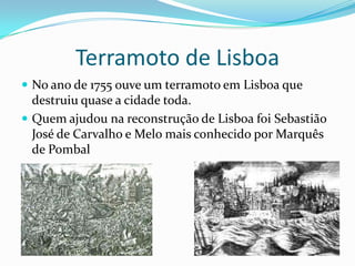 Terramoto de Lisboa
 No ano de 1755 ouve um terramoto em Lisboa que
  destruiu quase a cidade toda.
 Quem ajudou na reconstrução de Lisboa foi Sebastião
  José de Carvalho e Melo mais conhecido por Marquês
  de Pombal
 