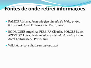 Fontes de onde retirei informações

 RAMOS Adriana, Pasta Mágica, Estudo do Meio, 4º Ano
 (CD-Rom), Areal Editores S.A., Porto, 2006

 RODRIGUES Angelina, PEREIRA Cláudia, BORGES Isabel,
 AZEVEDO Luísa, Pasta mágica 4 - Estudo do meio 4.º ano,
 Areal Editores S.A., Porto, 2011

 Wikipédia (consultada em 24-01-2012)
 