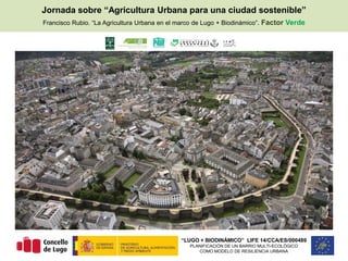 “LUGO + BIODINÁMICO” LIFE 14/CCA/ES/000489
PLANIFICACIÓN DE UN BARRIO MULTI-ECOLÓGICO
COMO MODELO DE RESILIENCIA URBANA
Jornada sobre “Agricultura Urbana para una ciudad sostenible”
Francisco Rubio. “La Agricultura Urbana en el marco de Lugo + Biodinámico”. Factor Verde
 