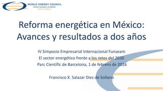 Reforma energética en México:
Avances y resultados a dos años
IV Simposio Empresarial Internacional Funseam
El sector energético frente a los retos del 2030
Parc Científic de Barcelona, 1 de febrero de 2016
Francisco X. Salazar Diez de Sollano
 