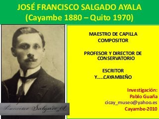JOSÉ FRANCISCO SALGADO AYALA
(Cayambe 1880 – Quito 1970)
MAESTRO DE CAPILLA
COMPOSITOR
PROFESOR Y DIRECTOR DE
CONSERVATORIO
ESCRITOR
Y…..CAYAMBEÑO
Investigación:
Pablo Guaña
cicay_museo@yahoo.es
Cayambe-2010
 