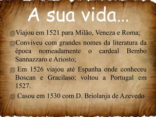 A sua vida…
Viajou em 1521 para Milão, Veneza e Roma;
Conviveu com grandes nomes da literatura da
época nomeadamente o cardeal Bembo
Sannazzaro e Ariosto;
 Em 1526 viajou até Espanha onde conheceu
Boscan e Gracilaso; voltou a Portugal em
1527.
 Casou em 1530 com D. Briolanja de Azevedo

 