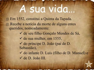 A sua vida…
 Em 1552, constitui a Quinta da Tapada.
 Recebe a notícia da morte de alguns entes
queridos, nomeadamente:
 de seu filho Gonçalo Mendes de Sá,
 de sua mulher, em 1555,
 do príncipe D. João (pai de D.
Sebastião),
 do infante D. Luís (filho de D. Manuel) e
 de D. João III.

 
