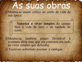 As suas obras

Mostra-se muito crítico ao estilo de vida da
sua época:
Valoriza o viver simples do campo
face à vida de luxo e de vaidade da
corte.
Mostra-se também pouco favorável à
aventura além mar, que era contrária em tudo
ao viver simples que defendia.
 Escreveu sobretudo poemas e cantigas.

 