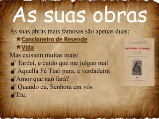 As suas obras
As suas obras mais famosas são apenas duas:
Cancioneiro de Resende
Vida
Mas existem muitas mais:
 Tardei, e cuido que me julgao mal
 Aquella Fé Ttaó pura, e verdadeira
Amor que naó fará?
 Quando eu, Senhora em vós
Etc.

 