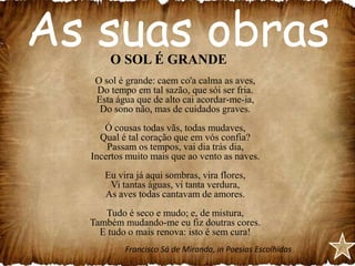 As suas obras
O SOL É GRANDE

O sol é grande: caem co'a calma as aves,
Do tempo em tal sazão, que sói ser fria.
Esta água que de alto cai acordar-me-ia,
Do sono não, mas de cuidados graves.
Ó cousas todas vãs, todas mudaves,
Qual é tal coração que em vós confia?
Passam os tempos, vai dia trás dia,
Incertos muito mais que ao vento as naves.
Eu vira já aqui sombras, vira flores,
Vi tantas águas, vi tanta verdura,
As aves todas cantavam de amores.
Tudo é seco e mudo; e, de mistura,
Também mudando-me eu fiz doutras cores.
E tudo o mais renova: isto é sem cura!
Francisco Sá de Miranda, in Poesias Escolhidas

 