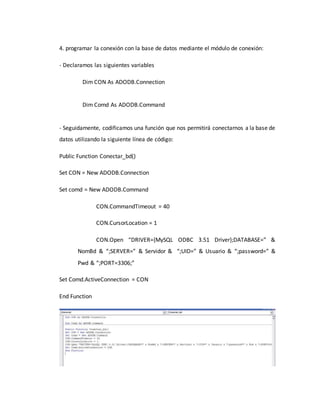 4. programar la conexión con la base de datos mediante el módulo de conexión:
- Declaramos las siguientes variables
Dim CON As ADODB.Connection
Dim Comd As ADODB.Command
- Seguidamente, codificamos una función que nos permitirá conectarnos a la base de
datos utilizando la siguiente línea de código:
Public Function Conectar_bd()
Set CON = New ADODB.Connection
Set comd = New ADODB.Command
CON.CommandTimeout = 40
CON.CursorLocation = 1
CON.Open “DRIVER={MySQL ODBC 3.51 Driver};DATABASE=” &
NomBd & “;SERVER=” & Servidor & “;UID=” & Usuario & “;password=” &
Pwd & “;PORT=3306;”
Set Comd.ActiveConnection = CON
End Function
 