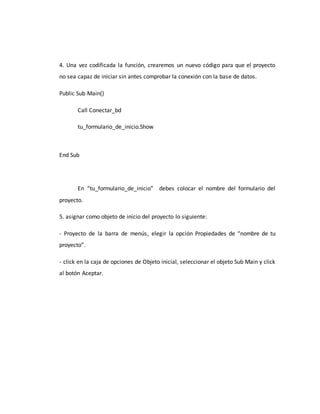 4. Una vez codificada la función, crearemos un nuevo código para que el proyecto
no sea capaz de iniciar sin antes comprobar la conexión con la base de datos.
Public Sub Main()
Call Conectar_bd
tu_formulario_de_inicio.Show
End Sub
En “tu_formulario_de_inicio” debes colocar el nombre del formulario del
proyecto.
5. asignar como objeto de inicio del proyecto lo siguiente:
- Proyecto de la barra de menús, elegir la opción Propiedades de “nombre de tu
proyecto”.
- click en la caja de opciones de Objeto inicial, seleccionar el objeto Sub Main y click
al botón Aceptar.
 